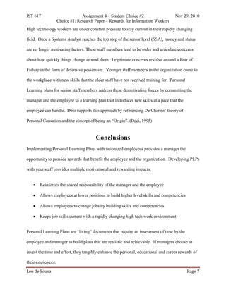 IST 617                         Assignment 4 – Student Choice #2                     Nov 29, 2010
                   Choice #1: Research Paper – Rewards for Information Workers
High technology workers are under constant pressure to stay current in their rapidly changing

field. Once a Systems Analyst reaches the top step of the senior level (SSA), money and status

are no longer motivating factors. These staff members tend to be older and articulate concerns

about how quickly things change around them. Legitimate concerns revolve around a Fear of

Failure in the form of defensive pessimism. Younger staff members in the organization come to

the workplace with new skills that the older staff have not received training for. Personal

Learning plans for senior staff members address these demotivating forces by committing the

manager and the employee to a learning plan that introduces new skills at a pace that the

employee can handle. Deci supports this approach by referencing De Charms’ theory of

Personal Causation and the concept of being an “Origin”. (Deci, 1995)


                                       Conclusions
Implementing Personal Learning Plans with unionized employees provides a manager the

opportunity to provide rewards that benefit the employee and the organization. Developing PLPs

with your staff provides multiple motivational and rewarding impacts:


   •   Reinforces the shared responsibility of the manager and the employee

   •   Allows employees at lower positions to build higher level skills and competencies

   •   Allows employees to change jobs by building skills and competencies

   •   Keeps job skills current with a rapidly changing high tech work environment


Personal Learning Plans are “living” documents that require an investment of time by the

employee and manager to build plans that are realistic and achievable. If managers choose to

invest the time and effort, they tangibly enhance the personal, educational and career rewards of



Leo de Sousa                                                                                  Page 7
their employees.
 