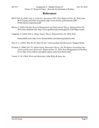 IST 617                     Assignment 4 – Student Choice #2                    Nov 29, 2010
               Choice #1: Research Paper – Rewards for Information Workers

                                     References
BCIT FSA, B. (2007, July 1). Collective Agreement 2007-2010. Retrieved Nov 26, 2010, from
      BCIT Faculty and Staff Association: http://www.bcitfsa.ca/Documents/2007-
      2010CollectiveAgreement.pdf

Brown, C. (2010, Feb 26). Reward Management and Motivational Theory. Retrieved Nov 20,
      2010, from uPublish.info: http://www.upublish.info/article.php?id=316070&act=print

Chapman, A. (2010, Feb 1). Adams' Equity Theory. Retrieved Nov 20, 2010, from

       businessballs.com: http://www.businessballs.com/adamsequitytheory.htm

Deci, E. L. (1995). Why We Do What We Do: Understanding Self Motivation. Penguin Books.

Swinton, L. (2006, Oct 12). Adams Equity Motivation Theory; Put Workplace Psychology Into
      Action and Increase Motivation. Retrieved Nov 25, 2010, from Management for the Rest
      of Us: http://www.mftrou.com/adams-equity-motivation-theory.html

Vroom, V. H. (1964). Work and Motivation. John Wiley & Sons, Inc.




Leo de Sousa                                                                         Page 8
 