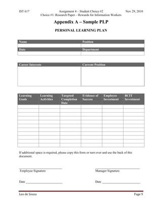 IST 617                       Assignment 4 – Student Choice #2                        Nov 29, 2010
                 Choice #1: Research Paper – Rewards for Information Workers

                              Appendix A – Sample PLP
                              PERSONAL LEARNING PLAN


Name                                               Position

Date                                               Department



Career Interests                                   Current Position




Learning         Learning         Targeted         Evidence of      Employee         BCIT
Goals            Activities       Completion       Success          Investment       Investment
                                  Date




If additional space is required, please copy this form or turn over and use the back of this
document.


___________________________                                   ____________________________
 Employee Signature                                           Manager Signature


Date _______________________                                  Date ________________________


Leo de Sousa                                                                                   Page 9
 