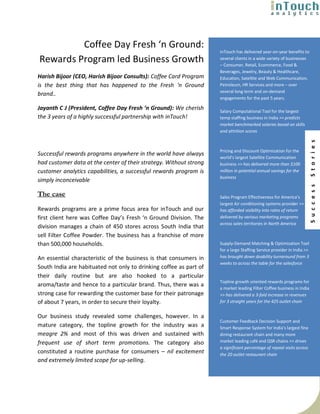 Coffee Day Fresh ‘n Ground:
                                                                    inTouch has delivered year-on-year benefits to
Rewards Program led Business Growth                                 several clients in a wide variety of businesses
                                                                    – Consumer, Retail, Ecommerce, Food &
                                                                    Beverages, Jewelry, Beauty & Healthcare,
Harish Bijoor (CEO, Harish Bijoor Consults): Coffee Card Program    Education, Satellite and Web Communication,
is the best thing that has happened to the Fresh ‘n Ground          Petroleum, HR Services and more – over
                                                                    several long term and on-demand
brand..
                                                                    engagements for the past 5 years.

Jayanth C J (President, Coffee Day Fresh ‘n Ground): We cherish     Salary Computational Tool for the largest
the 3 years of a highly successful partnership with inTouch!        temp staffing business in India >> predicts
                                                                    market benchmarked salaries based on skills
                                                                    and attrition scores




                                                                                                                        S t o r i e s
                                                                    Pricing and Discount Optimization for the
Successful rewards programs anywhere in the world have always
                                                                    world’s largest Satellite Communication
had customer data at the center of their strategy. Without strong   business >> has delivered more than $100
customer analytics capabilities, a successful rewards program is    million in potential annual savings for the
                                                                    business
simply inconceivable




                                                                                                                        S u c c e s s
The case                                                            Sales Program Effectiveness for America’s
                                                                    largest Air conditioning systems provider >>
Rewards programs are a prime focus area for inTouch and our         has afforded visibility into rates of return
first client here was Coffee Day’s Fresh ‘n Ground Division. The    delivered by various marketing programs
                                                                    across sales territories in North America
division manages a chain of 450 stores across South India that
sell Filter Coffee Powder. The business has a franchise of more
than 500,000 households.                                            Supply-Demand Matching & Optimization Tool
                                                                    for a large Staffing Service provider in India >>
An essential characteristic of the business is that consumers in    has brought down doability turnaround from 3
                                                                    weeks to across the table for the salesforce
South India are habituated not only to drinking coffee as part of
their daily routine but are also hooked to a particular
                                                                    Topline growth oriented rewards programs for
aroma/taste and hence to a particular brand. Thus, there was a
                                                                    a market leading Filter Coffee business in India
strong case for rewarding the customer base for their patronage     >> has delivered a 3-fold increase in revenues
of about 7 years, in order to secure their loyalty.                 for 3 straight years for the 425 outlet chain


Our business study revealed some challenges, however. In a
                                                                    Customer Feedback Decision Support and
mature category, the topline growth for the industry was a          Smart Response System for India’s largest fine
meagre 2% and most of this was driven and sustained with            dining restaurant chain and many more
frequent use of short term promotions. The category also            market leading café and QSR chains >> drives
                                                                    a significant percentage of repeat visits across
constituted a routine purchase for consumers – nil excitement       the 20 outlet restaurant chain
and extremely limited scope for up-selling.
 