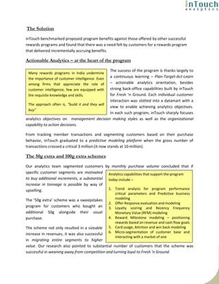The Solution
inTouch benchmarked proposed program benefits against those offered by other successful
rewards programs and found that there was a need felt by customers for a rewards program
that delivered incrementally accruing benefits.

Actionable Analytics – at the heart of the program

                                                The success of the program is thanks largely to
 Many rewards programs in India undermine
 the importance of customer intelligence. Even  a continuous learning – Plan-Target-Act-Learn
 among firms that appreciate the role of        – actionable analytics orientation, besides
 customer intelligence, few are equipped with   strong back-office capabilities built by inTouch
 the requisite knowledge and skills.            for Fresh ‘n Ground. Each individual customer
                                                interaction was slotted into a datamart with a
 The approach often is, “build it and they will
                                                view to enable achieving analytics objectives.
 buy”
                                                In each such program, inTouch sharply focuses
analytics objectives on management decision making styles as well as the organizational
capability to action decisions.

From tracking member transactions and segmenting customers based on their purchase
behavior, inTouch graduated to a predictive modeling platform when the gross number of
transactions crossed a critical 3 million (it now stands at 10 million).

The 50g extra and 100g extra schemes
Our analytics team segmented customers by monthly purchase volume concluded that if
specific customer segments are motivated Analytics capabilities that support the program
to buy additional increments, a substantial today include –
increase in tonnage is possible by way of
upselling.                                  1. Trend analysis for program performance
                                                      critical parameters and Predictive business
The ‘50g extra’ scheme was a sweepstakes              modeling
                                                 2.   Offer Response evaluation and modeling
program for customers who bought an              3.   Loyalty scoring and Recency Frequency
additional 50g alongside their usual                  Monetary Value (RFM) modeling
purchase.                                        4.   Reward Milestone modeling – positioning
                                                      rewards based on revenue and cash flow goals
The scheme not only resulted in a sizeable 5.         Card usage, Attrition and win back modeling
increase in revenues, it was also successful 6.       Micro-segmentation of customer base and
                                                      interacting with a market of one
in migrating entire segments to higher
value. Our research also pointed to substantial number of customers that the scheme was
successful in weaning away from competition and turning loyal to Fresh ‘n Ground.
 