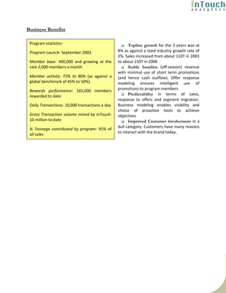 Business Benefits

 Program statistics:                                   Topline growth for the 3 years was at
 Program Launch: September 2003                  8% as against a staid industry growth rate of
                                                 2%. Sales increased from about 110T in 2003
 Member base: 400,000 and growing at the         to about 150T in 2006
 rate 2,000 members a month                            Stable baseline (off-season) revenue
                                                 with minimal use of short term promotions
 Member activity: 75% to 80% (as against a       (and hence cash outflow). Offer response
 global benchmark of 45% to 50%)                 modeling ensures intelligent use of
 Rewards performance: 165,000 members            promotions to program members
 rewarded to date                                      Predictability in terms of sales,
                                                 response to offers and segment migration.
 Daily Transactions: 10,000 transactions a day   Business modeling enables visibility and
                                                 choice of proactive tools to achieve
 Gross Transaction volume mined by inTouch:      objectives
 10 million to date                                    Improved Customer involvement in a
                                                 dull category. Customers have many reasons
 % Tonnage contributed by program: 95% of
                                                 to interact with the brand today.
 all sales
 