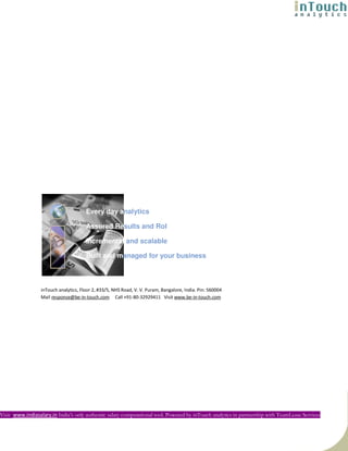 Every day analytics

                                       Assured Results and RoI

                                       Incremental and scalable

                                       Built and managed for your business



                  inTouch analytics, Floor 2, #33/5, NHS Road, V. V. Puram, Bangalore, India. Pin: 560004
                  Mail response@be-in-touch.com Call +91-80-32929411 Visit www.be-in-touch.com




Visit www.indiasalary.in India’s only authentic salary computational tool. Powered by inTouch analytics in partnership with TeamLease Services
 