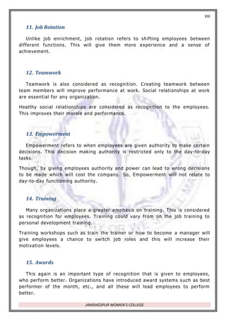 XXI
JAMSHEDPUR WOMEN’S COLLEGE
11. Job Rotation
Unlike job enrichment, job rotation refers to shifting employees between
different functions. This will give them more experience and a sense of
achievement.
12. Teamwork
Teamwork is also considered as recognition. Creating teamwork between
team members will improve performance at work. Social relationships at work
are essential for any organization.
Healthy social relationships are considered as recognition to the employees.
This improves their morale and performance.
13. Empowerment
Empowerment refers to when employees are given authority to make certain
decisions. This decision making authority is restricted only to the day -to-day
tasks.
Though, by giving employees authority and power can lead to wrong decisions
to be made which will cost the company. So, Empowerment will not relate to
day-to-day functioning authority.
14. Training
Many organizations place a greater emphasis on training. This is considered
as recognition for employees. Training could vary from on the job training to
personal development training.
Training workshops such as train the trainer or how to become a manager will
give employees a chance to switch job roles and this will increase their
motivation levels.
15. Awards
This again is an important type of recognition that is given to employees,
who perform better. Organizations have introduced award systems s uch as best
performer of the month, etc., and all these will lead employees to perform
better.
 