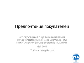 Предпочтения покупателей ИССЛЕДОВАНИЕ С ЦЕЛЬЮ ВЫЯВЛЕНИЯ ПРЕДПОЧТИТЕЛЬНЫХ ВОЗНАГРАЖДЕНИЙ ПОКУПАТЕЛЯМ ЗА СОВЕРШЕНИЕ ПОКУПКИ  Май  2011 TLC Marketing Russia 