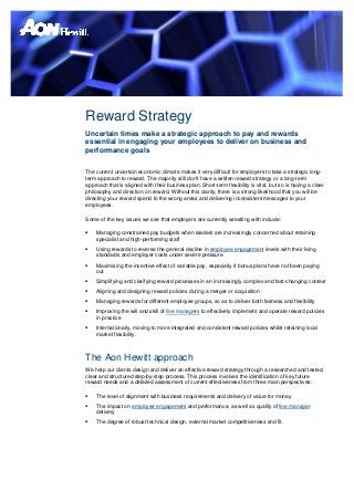 Reward Strategy
Uncertain times make a strategic approach to pay and rewards
essential in engaging your employees to deliver on business and
performance goals

The current uncertain economic climate makes it very difficult for employers to take a strategic long-
term approach to reward. The majority still don't have a written reward strategy or a long-term
approach that is aligned with their business plan. Short-term flexibility is vital, but so is having a clear
philosophy and direction on reward. Without this clarity, there is a strong likelihood that you will be
directing your reward spend to the wrong areas and delivering inconsistent messages to your
employees.

Some of the key issues we see that employers are currently wrestling with include:

   Managing constrained pay budgets when leaders are increasingly concerned about retaining
    specialist and high-performing staff
   Using rewards to reverse the general decline in employee engagement levels with their living
    standards and employer costs under severe pressure
   Maximising the incentive effect of variable pay, especially if bonus plans have not been paying
    out
   Simplifying and clarifying reward processes in an increasingly complex and fast-changing context
   Aligning and designing reward policies during a merger or acquisition
   Managing rewards for different employee groups, so as to deliver both fairness and flexibility
   Improving the will and skill of line managers to effectively implement and operate reward policies
    in practice
   Internationally, moving to more integrated and consistent reward policies whilst retaining local
    market flexibility.



The Aon Hewitt approach
We help our clients design and deliver an effective reward strategy through a researched and tested,
clear and structured step-by-step process. This process involves the identification of key future
reward needs and a detailed assessment of current effectiveness from three main perspectives:

   The level of alignment with business requirements and delivery of value for money
   The impact on employee engagement and performance, as well as quality of line manager
    delivery
   The degree of robust technical design, external market competitiveness and fit.
 