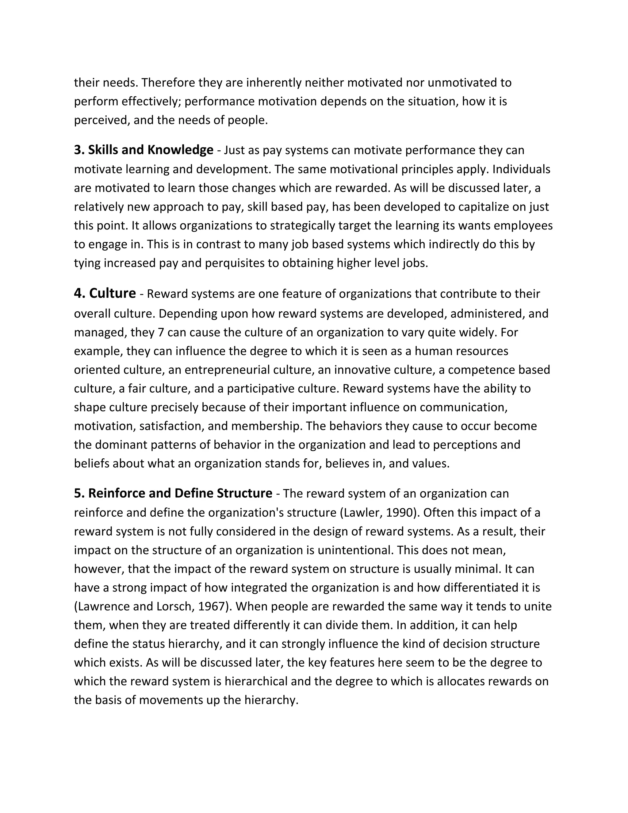 their needs. Therefore they are inherently neither motivated nor unmotivated to
perform effectively; performance motivation depends on the situation, how it is
perceived, and the needs of people.
3. Skills and Knowledge - Just as pay systems can motivate performance they can
motivate learning and development. The same motivational principles apply. Individuals
are motivated to learn those changes which are rewarded. As will be discussed later, a
relatively new approach to pay, skill based pay, has been developed to capitalize on just
this point. It allows organizations to strategically target the learning its wants employees
to engage in. This is in contrast to many job based systems which indirectly do this by
tying increased pay and perquisites to obtaining higher level jobs.
4. Culture - Reward systems are one feature of organizations that contribute to their
overall culture. Depending upon how reward systems are developed, administered, and
managed, they 7 can cause the culture of an organization to vary quite widely. For
example, they can influence the degree to which it is seen as a human resources
oriented culture, an entrepreneurial culture, an innovative culture, a competence based
culture, a fair culture, and a participative culture. Reward systems have the ability to
shape culture precisely because of their important influence on communication,
motivation, satisfaction, and membership. The behaviors they cause to occur become
the dominant patterns of behavior in the organization and lead to perceptions and
beliefs about what an organization stands for, believes in, and values.
5. Reinforce and Define Structure - The reward system of an organization can
reinforce and define the organization's structure (Lawler, 1990). Often this impact of a
reward system is not fully considered in the design of reward systems. As a result, their
impact on the structure of an organization is unintentional. This does not mean,
however, that the impact of the reward system on structure is usually minimal. It can
have a strong impact of how integrated the organization is and how differentiated it is
(Lawrence and Lorsch, 1967). When people are rewarded the same way it tends to unite
them, when they are treated differently it can divide them. In addition, it can help
define the status hierarchy, and it can strongly influence the kind of decision structure
which exists. As will be discussed later, the key features here seem to be the degree to
which the reward system is hierarchical and the degree to which is allocates rewards on
the basis of movements up the hierarchy.
 