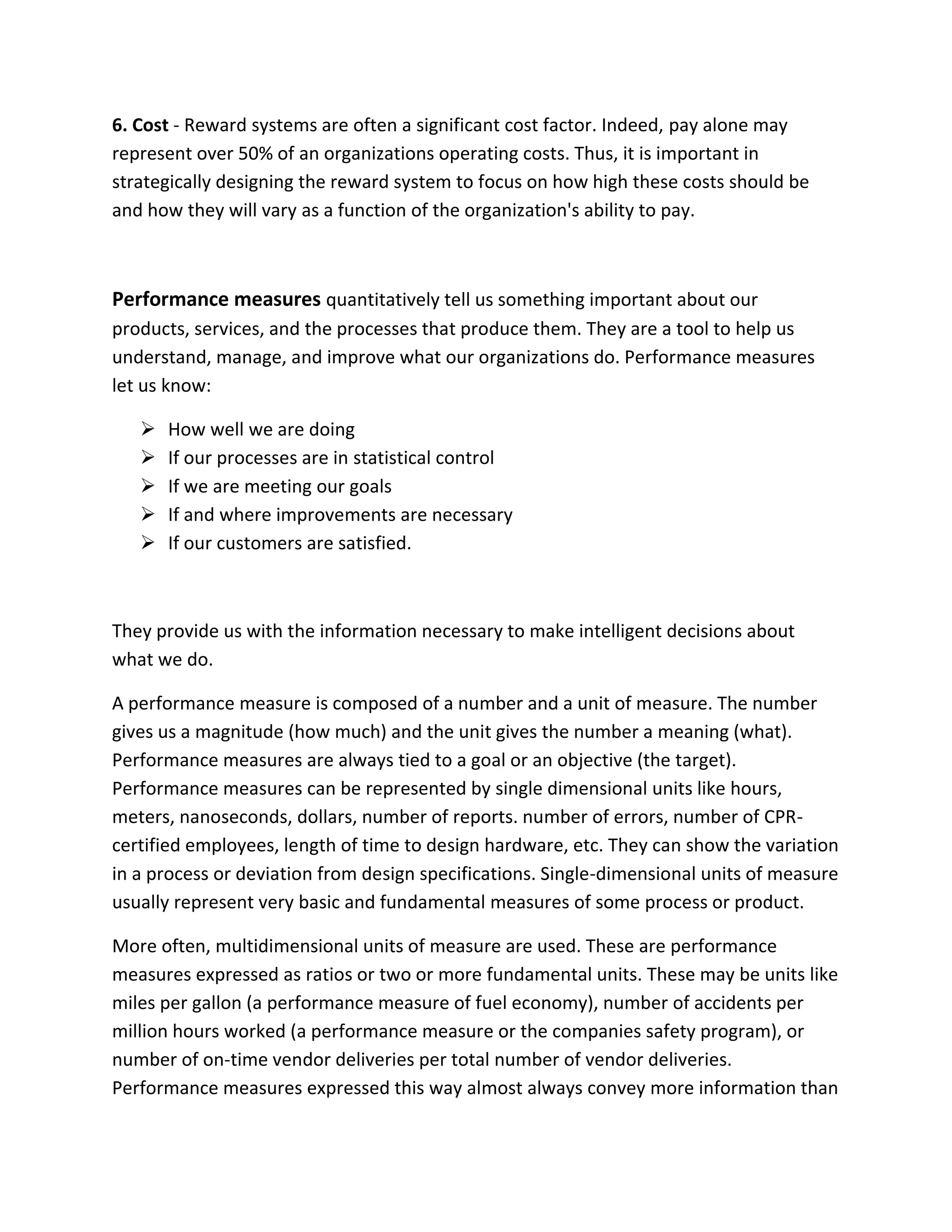 6. Cost - Reward systems are often a significant cost factor. Indeed, pay alone may
represent over 50% of an organizations operating costs. Thus, it is important in
strategically designing the reward system to focus on how high these costs should be
and how they will vary as a function of the organization's ability to pay.
Performance measures quantitatively tell us something important about our
products, services, and the processes that produce them. They are a tool to help us
understand, manage, and improve what our organizations do. Performance measures
let us know:
 How well we are doing
 If our processes are in statistical control
 If we are meeting our goals
 If and where improvements are necessary
 If our customers are satisfied.
They provide us with the information necessary to make intelligent decisions about
what we do.
A performance measure is composed of a number and a unit of measure. The number
gives us a magnitude (how much) and the unit gives the number a meaning (what).
Performance measures are always tied to a goal or an objective (the target).
Performance measures can be represented by single dimensional units like hours,
meters, nanoseconds, dollars, number of reports. number of errors, number of CPR-
certified employees, length of time to design hardware, etc. They can show the variation
in a process or deviation from design specifications. Single-dimensional units of measure
usually represent very basic and fundamental measures of some process or product.
More often, multidimensional units of measure are used. These are performance
measures expressed as ratios or two or more fundamental units. These may be units like
miles per gallon (a performance measure of fuel economy), number of accidents per
million hours worked (a performance measure or the companies safety program), or
number of on-time vendor deliveries per total number of vendor deliveries.
Performance measures expressed this way almost always convey more information than
 