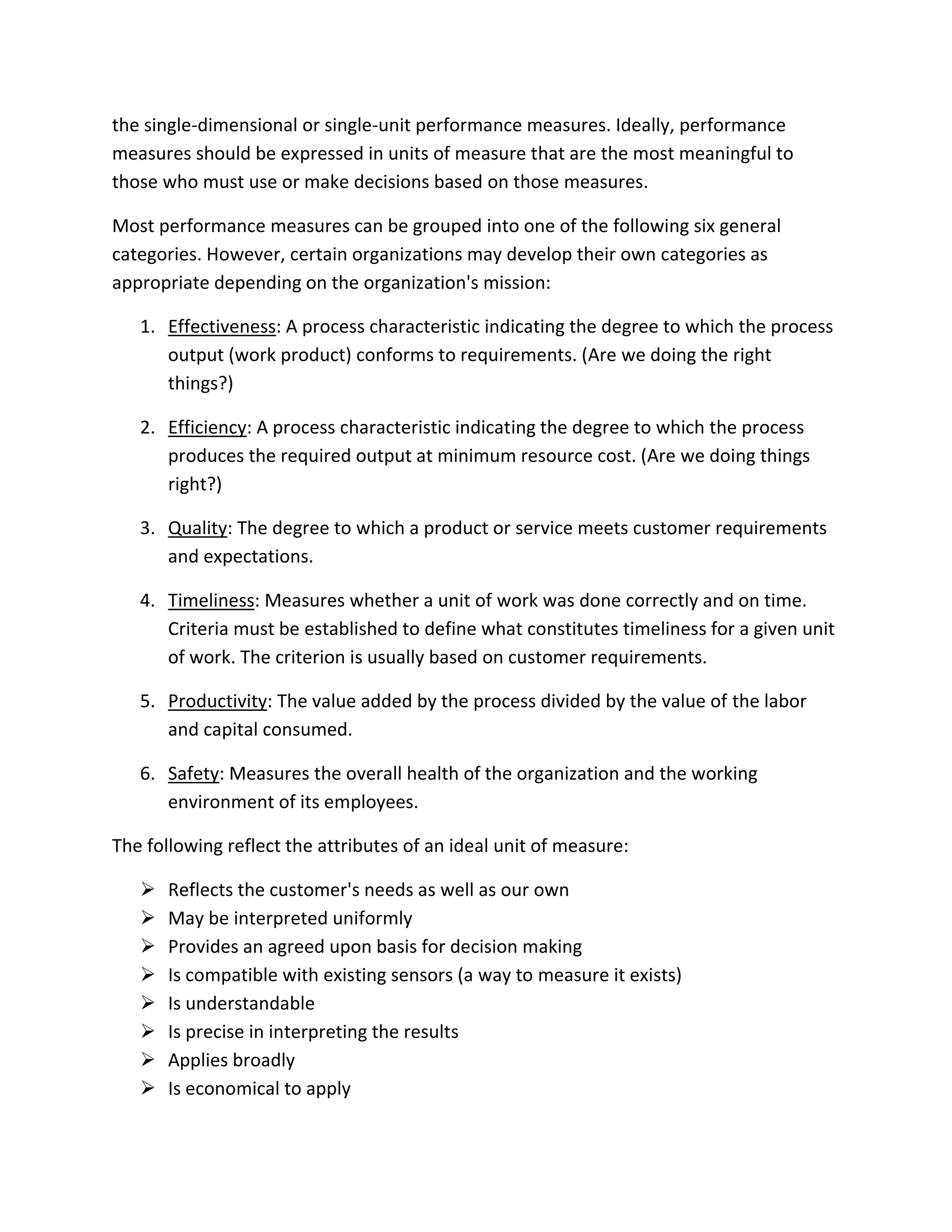 the single-dimensional or single-unit performance measures. Ideally, performance
measures should be expressed in units of measure that are the most meaningful to
those who must use or make decisions based on those measures.
Most performance measures can be grouped into one of the following six general
categories. However, certain organizations may develop their own categories as
appropriate depending on the organization's mission:
1. Effectiveness: A process characteristic indicating the degree to which the process
output (work product) conforms to requirements. (Are we doing the right
things?)
2. Efficiency: A process characteristic indicating the degree to which the process
produces the required output at minimum resource cost. (Are we doing things
right?)
3. Quality: The degree to which a product or service meets customer requirements
and expectations.
4. Timeliness: Measures whether a unit of work was done correctly and on time.
Criteria must be established to define what constitutes timeliness for a given unit
of work. The criterion is usually based on customer requirements.
5. Productivity: The value added by the process divided by the value of the labor
and capital consumed.
6. Safety: Measures the overall health of the organization and the working
environment of its employees.
The following reflect the attributes of an ideal unit of measure:
 Reflects the customer's needs as well as our own
 May be interpreted uniformly
 Provides an agreed upon basis for decision making
 Is compatible with existing sensors (a way to measure it exists)
 Is understandable
 Is precise in interpreting the results
 Applies broadly
 Is economical to apply
 