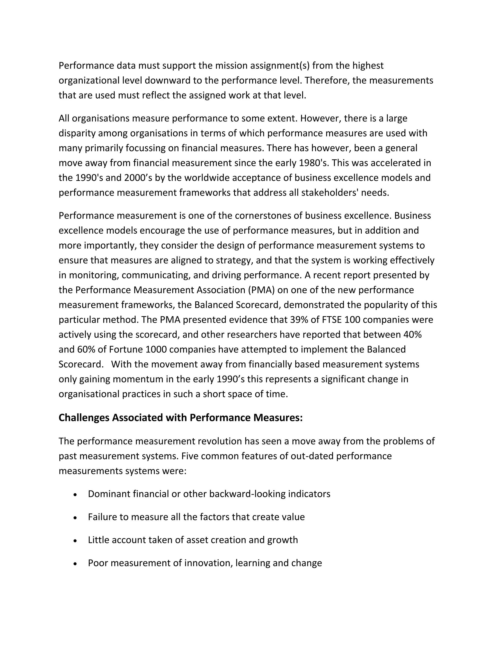 Performance data must support the mission assignment(s) from the highest
organizational level downward to the performance level. Therefore, the measurements
that are used must reflect the assigned work at that level.
All organisations measure performance to some extent. However, there is a large
disparity among organisations in terms of which performance measures are used with
many primarily focussing on financial measures. There has however, been a general
move away from financial measurement since the early 1980's. This was accelerated in
the 1990's and 2000’s by the worldwide acceptance of business excellence models and
performance measurement frameworks that address all stakeholders' needs.
Performance measurement is one of the cornerstones of business excellence. Business
excellence models encourage the use of performance measures, but in addition and
more importantly, they consider the design of performance measurement systems to
ensure that measures are aligned to strategy, and that the system is working effectively
in monitoring, communicating, and driving performance. A recent report presented by
the Performance Measurement Association (PMA) on one of the new performance
measurement frameworks, the Balanced Scorecard, demonstrated the popularity of this
particular method. The PMA presented evidence that 39% of FTSE 100 companies were
actively using the scorecard, and other researchers have reported that between 40%
and 60% of Fortune 1000 companies have attempted to implement the Balanced
Scorecard. With the movement away from financially based measurement systems
only gaining momentum in the early 1990’s this represents a significant change in
organisational practices in such a short space of time.
Challenges Associated with Performance Measures:
The performance measurement revolution has seen a move away from the problems of
past measurement systems. Five common features of out-dated performance
measurements systems were:
Dominant financial or other backward-looking indicators
Failure to measure all the factors that create value
Little account taken of asset creation and growth
Poor measurement of innovation, learning and change
 