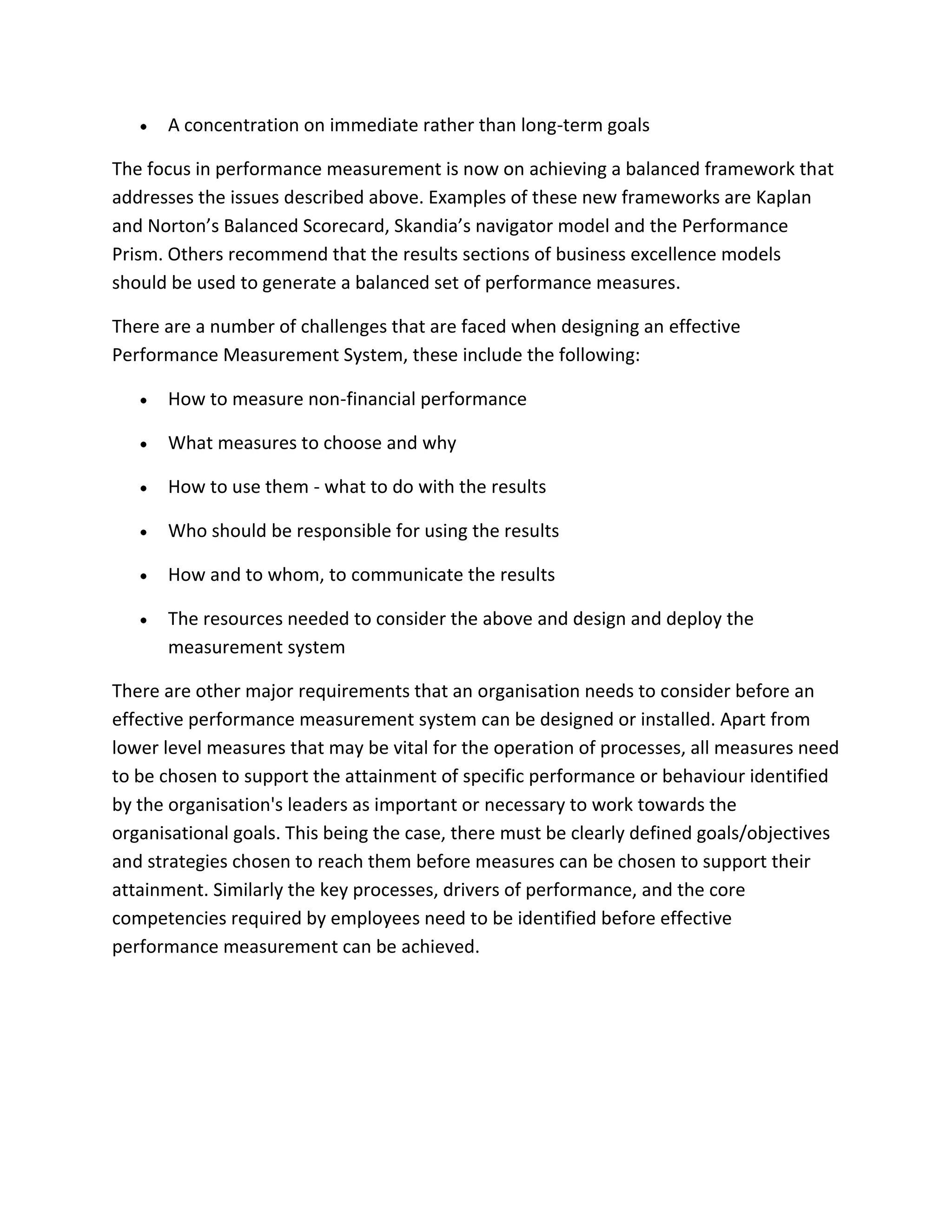 A concentration on immediate rather than long-term goals
The focus in performance measurement is now on achieving a balanced framework that
addresses the issues described above. Examples of these new frameworks are Kaplan
and Norton’s Balanced Scorecard, Skandia’s navigator model and the Performance
Prism. Others recommend that the results sections of business excellence models
should be used to generate a balanced set of performance measures.
There are a number of challenges that are faced when designing an effective
Performance Measurement System, these include the following:
How to measure non-financial performance
What measures to choose and why
How to use them - what to do with the results
Who should be responsible for using the results
How and to whom, to communicate the results
The resources needed to consider the above and design and deploy the
measurement system
There are other major requirements that an organisation needs to consider before an
effective performance measurement system can be designed or installed. Apart from
lower level measures that may be vital for the operation of processes, all measures need
to be chosen to support the attainment of specific performance or behaviour identified
by the organisation's leaders as important or necessary to work towards the
organisational goals. This being the case, there must be clearly defined goals/objectives
and strategies chosen to reach them before measures can be chosen to support their
attainment. Similarly the key processes, drivers of performance, and the core
competencies required by employees need to be identified before effective
performance measurement can be achieved.
 