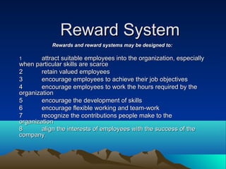 Reward SystemReward System
Rewards and reward systems may be designed to:Rewards and reward systems may be designed to:
11 attract suitable employees into the organization, especiallyattract suitable employees into the organization, especially
when particular skills are scarcewhen particular skills are scarce
22 retain valued employeesretain valued employees
33 encourage employees to achieve their job objectivesencourage employees to achieve their job objectives
44 encourage employees to work the hours required by theencourage employees to work the hours required by the
organizationorganization
55 encourage the development of skillsencourage the development of skills
66 encourage flexible working and team-workencourage flexible working and team-work
77 recognize the contributions people make to therecognize the contributions people make to the
organizationorganization
88 align the interests of employees with the success of thealign the interests of employees with the success of the
companycompany..
 