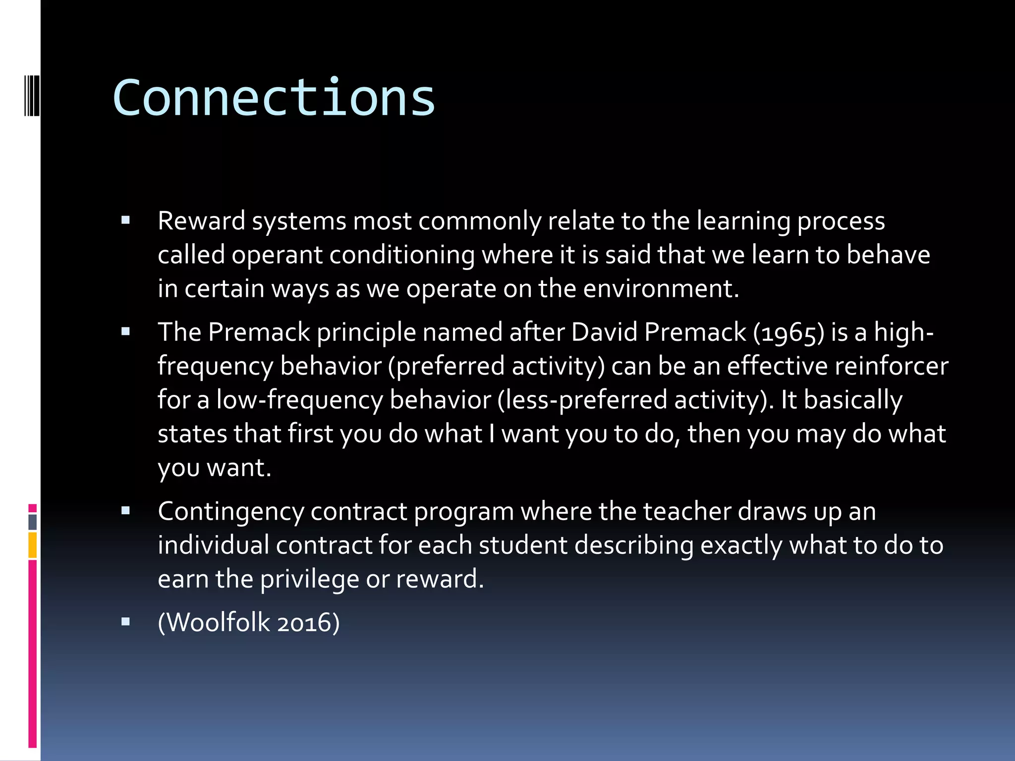 Connections
 Reward systems most commonly relate to the learning process
called operant conditioning where it is said that we learn to behave
in certain ways as we operate on the environment.
 The Premack principle named after David Premack (1965) is a high-
frequency behavior (preferred activity) can be an effective reinforcer
for a low-frequency behavior (less-preferred activity). It basically
states that first you do what I want you to do, then you may do what
you want.
 Contingency contract program where the teacher draws up an
individual contract for each student describing exactly what to do to
earn the privilege or reward.
 (Woolfolk 2016)
 