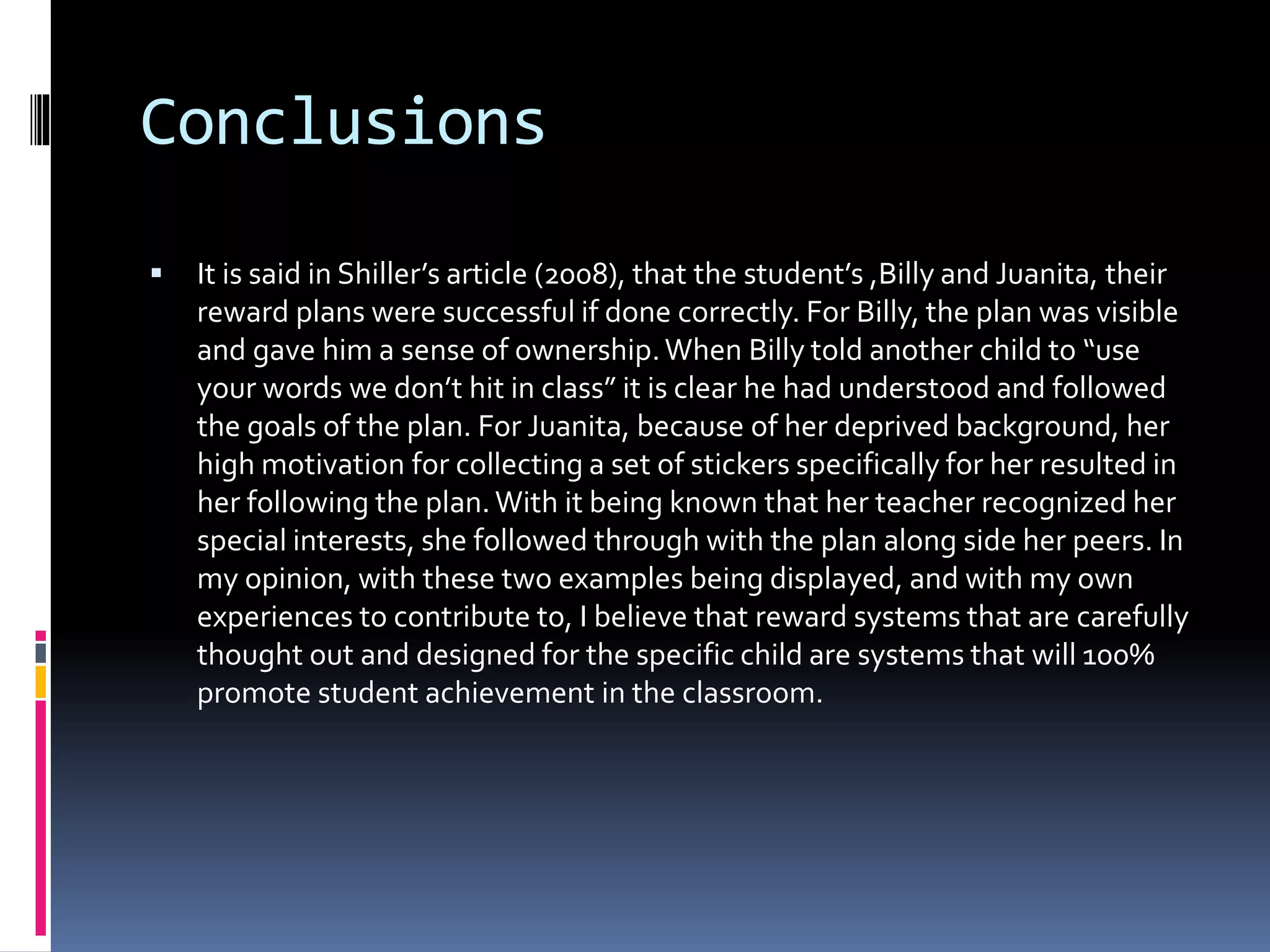 Conclusions
 It is said in Shiller’s article (2008), that the student’s ,Billy and Juanita, their
reward plans were successful if done correctly. For Billy, the plan was visible
and gave him a sense of ownership.When Billy told another child to “use
your words we don’t hit in class” it is clear he had understood and followed
the goals of the plan. For Juanita, because of her deprived background, her
high motivation for collecting a set of stickers specifically for her resulted in
her following the plan.With it being known that her teacher recognized her
special interests, she followed through with the plan along side her peers. In
my opinion, with these two examples being displayed, and with my own
experiences to contribute to, I believe that reward systems that are carefully
thought out and designed for the specific child are systems that will 100%
promote student achievement in the classroom.
 