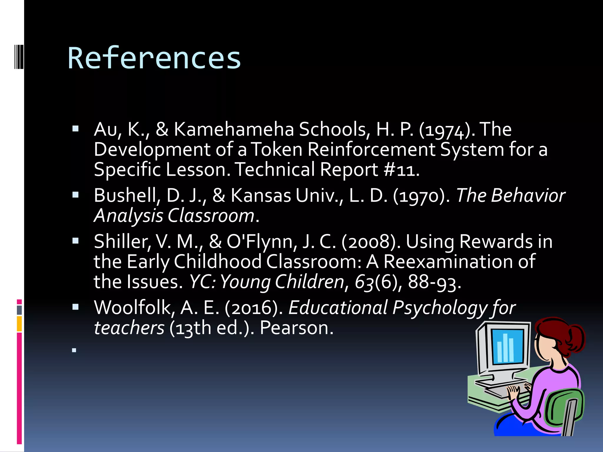References
 Au, K., & Kamehameha Schools, H. P. (1974).The
Development of aToken Reinforcement System for a
Specific Lesson.Technical Report #11.
 Bushell, D. J., & Kansas Univ., L. D. (1970). The Behavior
Analysis Classroom.
 Shiller,V. M., & O'Flynn, J. C. (2008). Using Rewards in
the Early Childhood Classroom: A Reexamination of
the Issues. YC:Young Children, 63(6), 88-93.
 Woolfolk, A. E. (2016). Educational Psychology for
teachers (13th ed.). Pearson.

 