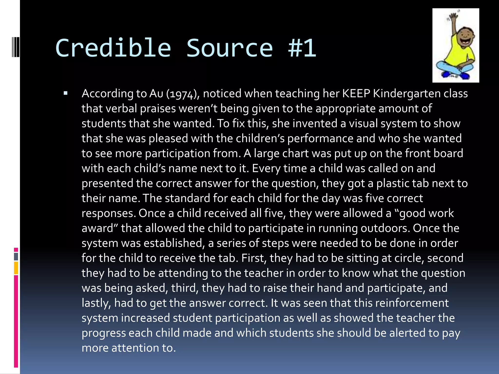 Credible Source #1
 According to Au (1974), noticed when teaching her KEEP Kindergarten class
that verbal praises weren’t being given to the appropriate amount of
students that she wanted.To fix this, she invented a visual system to show
that she was pleased with the children’s performance and who she wanted
to see more participation from. A large chart was put up on the front board
with each child’s name next to it. Every time a child was called on and
presented the correct answer for the question, they got a plastic tab next to
their name.The standard for each child for the day was five correct
responses.Once a child received all five, they were allowed a “good work
award” that allowed the child to participate in running outdoors. Once the
system was established, a series of steps were needed to be done in order
for the child to receive the tab. First, they had to be sitting at circle, second
they had to be attending to the teacher in order to know what the question
was being asked, third, they had to raise their hand and participate, and
lastly, had to get the answer correct. It was seen that this reinforcement
system increased student participation as well as showed the teacher the
progress each child made and which students she should be alerted to pay
more attention to.
 