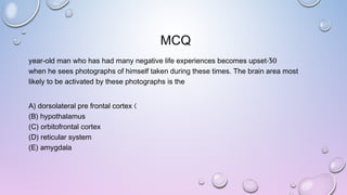 MCQ
30-year-old man who has had many negative life experiences becomes upset
when he sees photographs of himself taken during these times. The brain area most
likely to be activated by these photographs is the
)A) dorsolateral pre frontal cortex
(B) hypothalamus
(C) orbitofrontal cortex
(D) reticular system
(E) amygdala
 