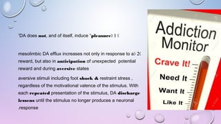 )1(DA does not, and of itself, induce “pleasure”
)2(mesolimbic DA efflux increases not only in response to a
reward, but also in anticipation of unexpected potential
reward and during aversive states
aversive stimuli including foot shock & restraint stress ,
regardless of the motivational valence of the stimulus. With
each repeated presentation of the stimulus, DA discharge
lessens until the stimulus no longer produces a neuronal
response.
 