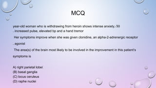 MCQ
30-year-old woman who is withdrawing from heroin shows intense anxiety,
increased pulse, elevated bp and a hand tremor.
Her symptoms improve when she was given clonidine, an alpha-2-adrenergic receptor
agonist.
The area(s) of the brain most likely to be involved in the improvement in this patient’s
symptoms is
)A) right parietal lobe
(B) basal ganglia
(C) locus ceruleus
(D) raphe nuclei
 