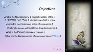 Objectives
1-What is the Neuroanatomy & neurophysiology of the
REWARD PATHWAY & why is it important to know?
2-what is the mechanisms of action of substances?
3-What make people vulnerable for drug dependence?
4-What is the Pathophysiology of relapse?
5-What are the Consequences of drug dependency ? Mcqs
 