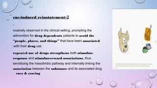 2-cue-induced reinstatement
routinely observed in the clinical setting, prompting the
admonition for drug dependents patients to avoid the
“people, places, and things” that have been associated
with their drug use.
repeated use of drugs strengthens both stimulus-
response and stimulus-reward associations, thus
sensitizing the mesolimbic pathway and internally linking the
association between the substance and its associated drug
cues & craving.
 