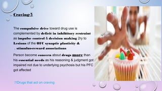 3-Craving
The compulsive drive toward drug use is
complemented by deficit in inhibitory restraint
as impulse control & decision making 2ry to
Lesions of the OFC synaptic plasticity &
stimulus-reward associations.
Person become concern about drugs more than
his essential needs as his reasoning & judgment got
impaired not due to underlying psychosis but his PFC
got affected
Drugs that act on craving??
 