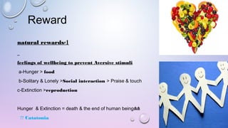 Reward
1-natural rewards
feelings of wellbeing to prevent Aversive stimuli
   a-Hunger > food 
   b-Solitary & Lonely >Social interaction > Praise & touch 
   c-Extinction >reproduction
<<Hunger  & Extinction = death & the end of human being
Catatonia?? 
 