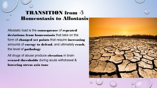 3-TRANSITION from
Homeostasis to Allostasis
Allostatic load is the consequence of repeated
deviations from homeostasis that take on the
form of changed set points that require increasing
amounts of energy to defend, and ultimately reach,
the level of pathology
All drugs of abuse produce elevation in brain
reward thresholds during acute withdrawal &
lowering stress axis tone
 