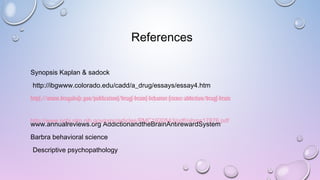 References
Synopsis Kaplan & sadock
http://ibgwww.colorado.edu/cadd/a_drug/essays/essay4.htm
https://www.drugabuse.gov/publications/drugs-brains-behavior-science-addiction/drugs-brain
www.annualreviews.org AddictionandtheBrainAntirewardSystem
Barbra behavioral science
Descriptive psychopathology
http://www.ncbi.nlm.nih.gov/pmc/articles/PMC1920543/pdf/nihms17876.pdf
 