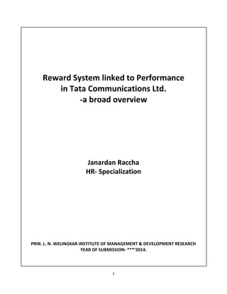 1
Reward System linked to Performance
in Tata Communications Ltd.
-a broad overview
Janardan Raccha
HR- Specialization
PRIN. L. N. WELINGKAR INSTITUTE OF MANAGEMENT & DEVELOPMENT RESEARCH
YEAR OF SUBMISSION- ***’2014.
 