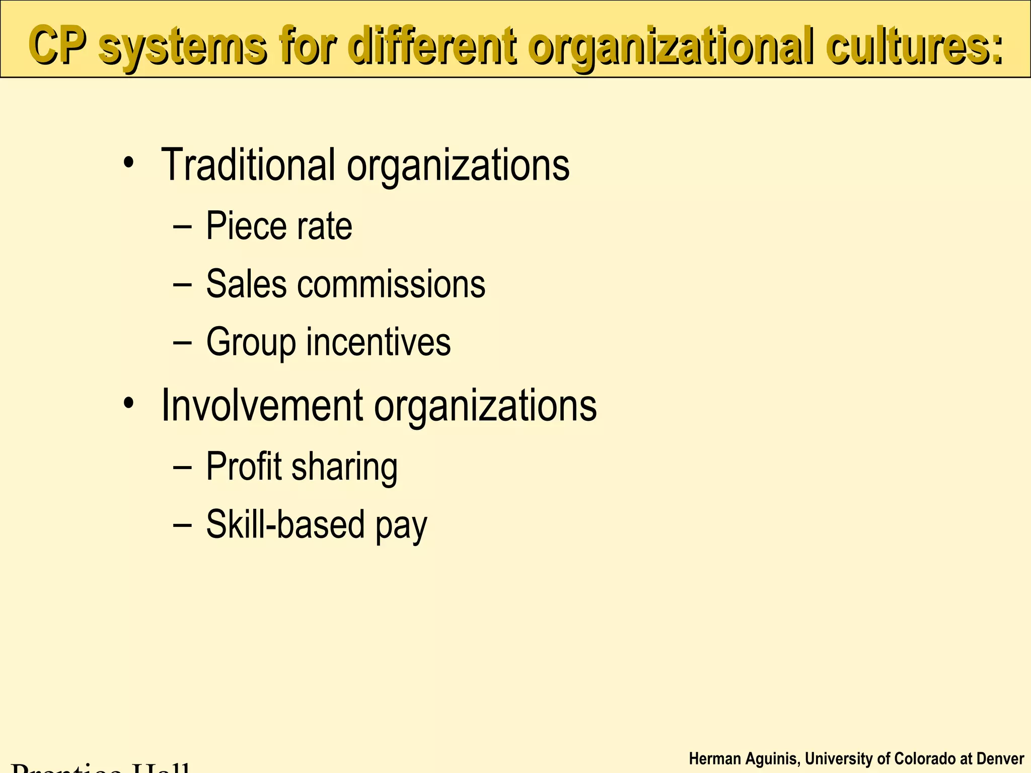 Herman Aguinis, University of Colorado at Denver
CP systems for different organizational cultures:CP systems for different organizational cultures:
• Traditional organizations
– Piece rate
– Sales commissions
– Group incentives
• Involvement organizations
– Profit sharing
– Skill-based pay
 