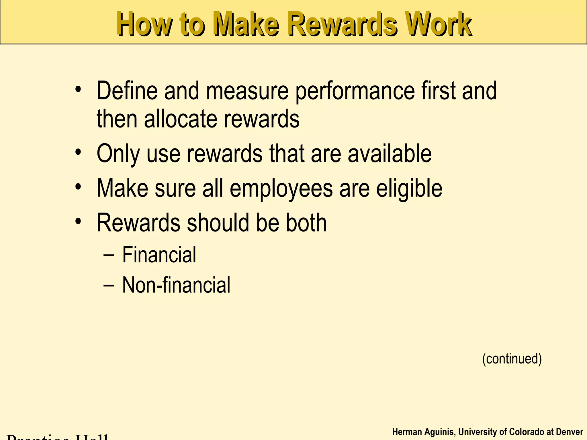 Herman Aguinis, University of Colorado at Denver
How to Make Rewards WorkHow to Make Rewards Work
• Define and measure performance first and
then allocate rewards
• Only use rewards that are available
• Make sure all employees are eligible
• Rewards should be both
– Financial
– Non-financial
(continued)
 