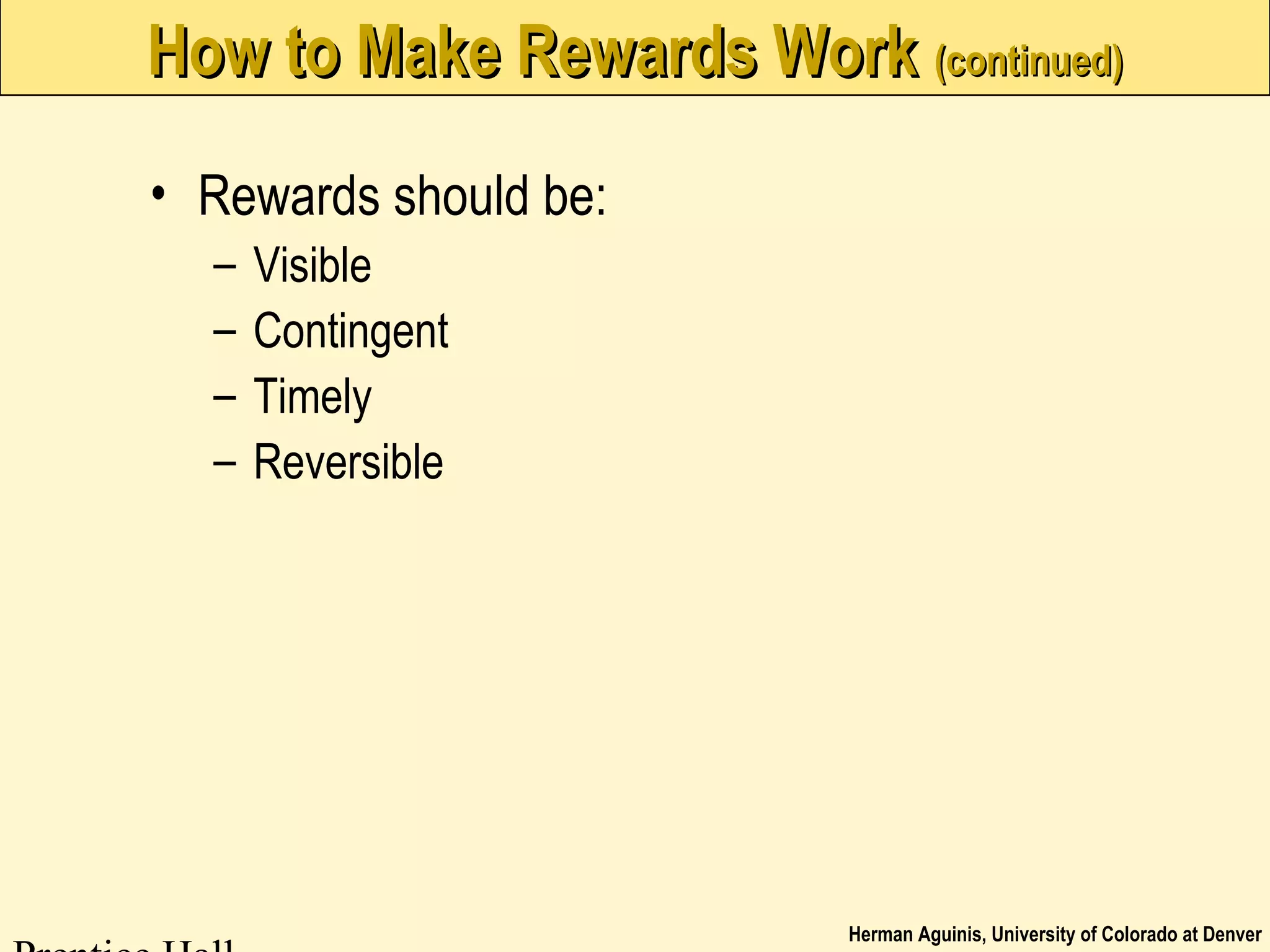 Herman Aguinis, University of Colorado at Denver
How to Make Rewards WorkHow to Make Rewards Work (continued)(continued)
• Rewards should be:
– Visible
– Contingent
– Timely
– Reversible
 
