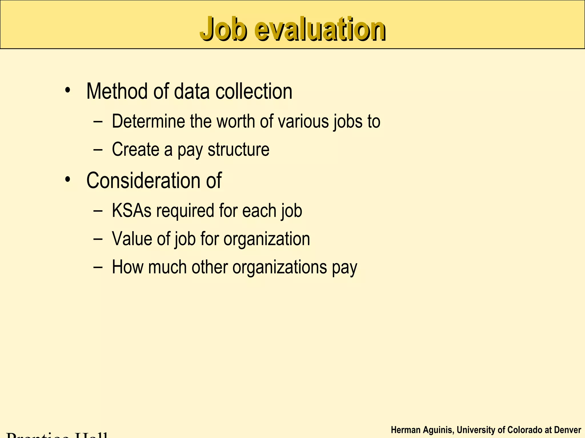 Herman Aguinis, University of Colorado at Denver
Job evaluationJob evaluation
• Method of data collection
– Determine the worth of various jobs to
– Create a pay structure
• Consideration of
– KSAs required for each job
– Value of job for organization
– How much other organizations pay
 