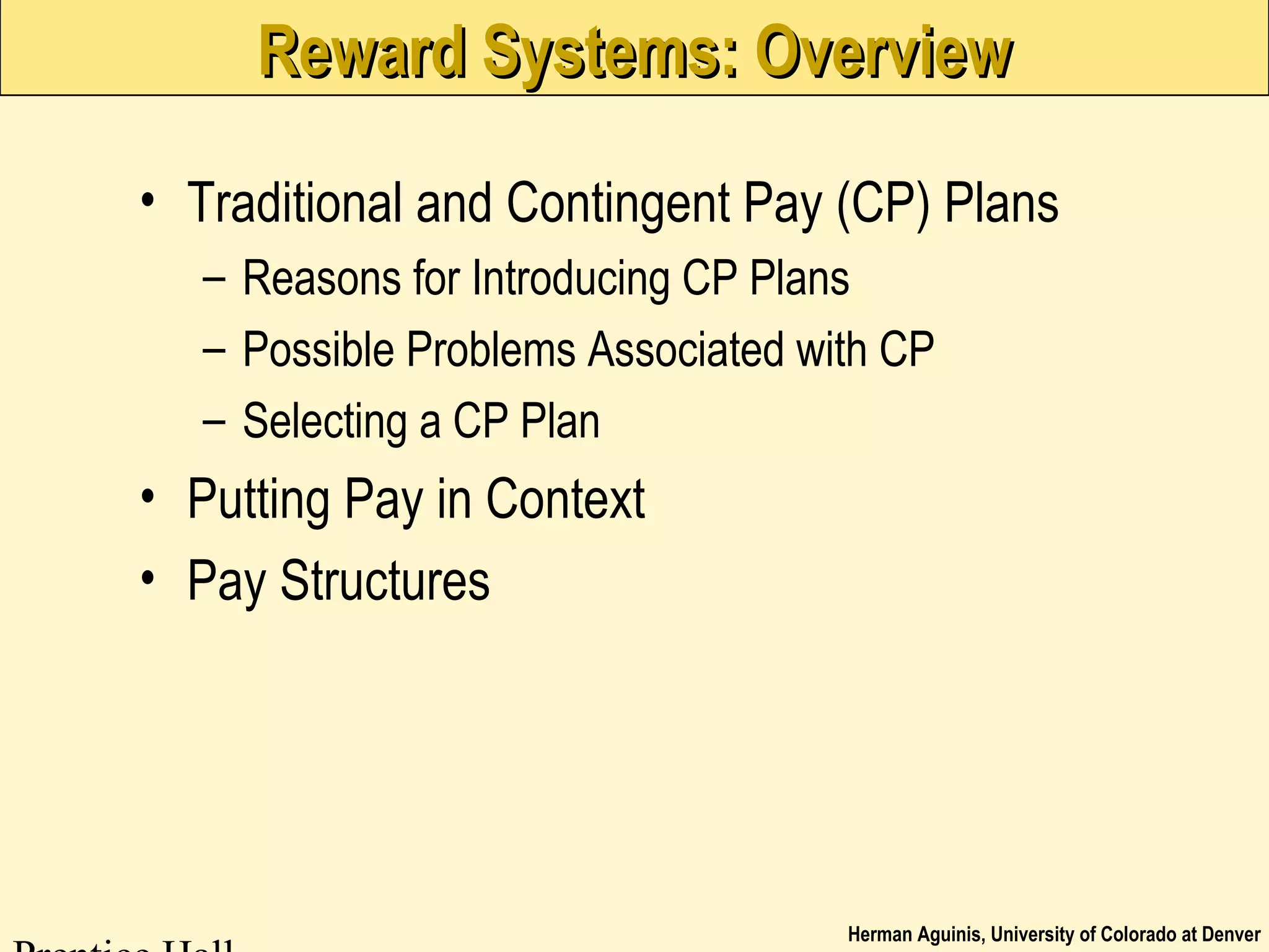 Herman Aguinis, University of Colorado at Denver
Reward Systems: OverviewReward Systems: Overview
• Traditional and Contingent Pay (CP) Plans
– Reasons for Introducing CP Plans
– Possible Problems Associated with CP
– Selecting a CP Plan
• Putting Pay in Context
• Pay Structures
 