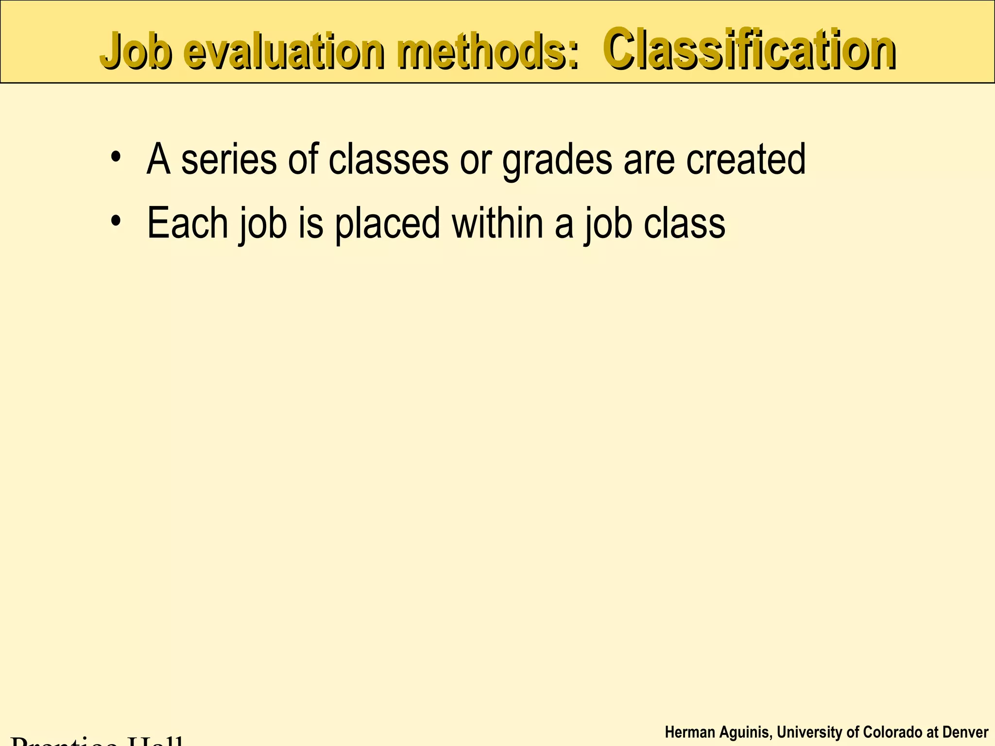 Herman Aguinis, University of Colorado at Denver
Job evaluation methods:Job evaluation methods: ClassificationClassification
• A series of classes or grades are created
• Each job is placed within a job class
 