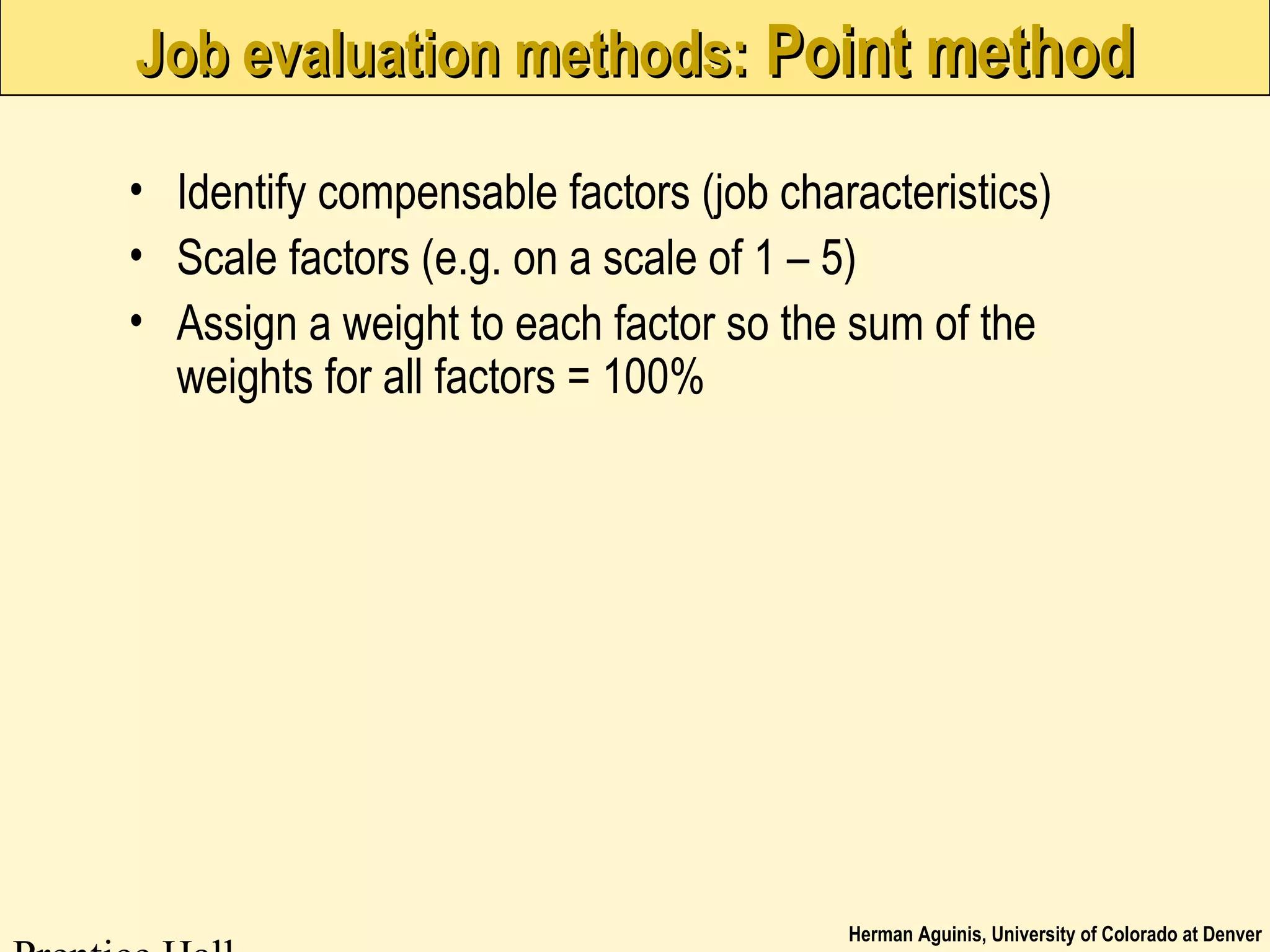 Herman Aguinis, University of Colorado at Denver
Job evaluation methods:Job evaluation methods: Point methodPoint method
• Identify compensable factors (job characteristics)
• Scale factors (e.g. on a scale of 1 – 5)
• Assign a weight to each factor so the sum of the
weights for all factors = 100%
 