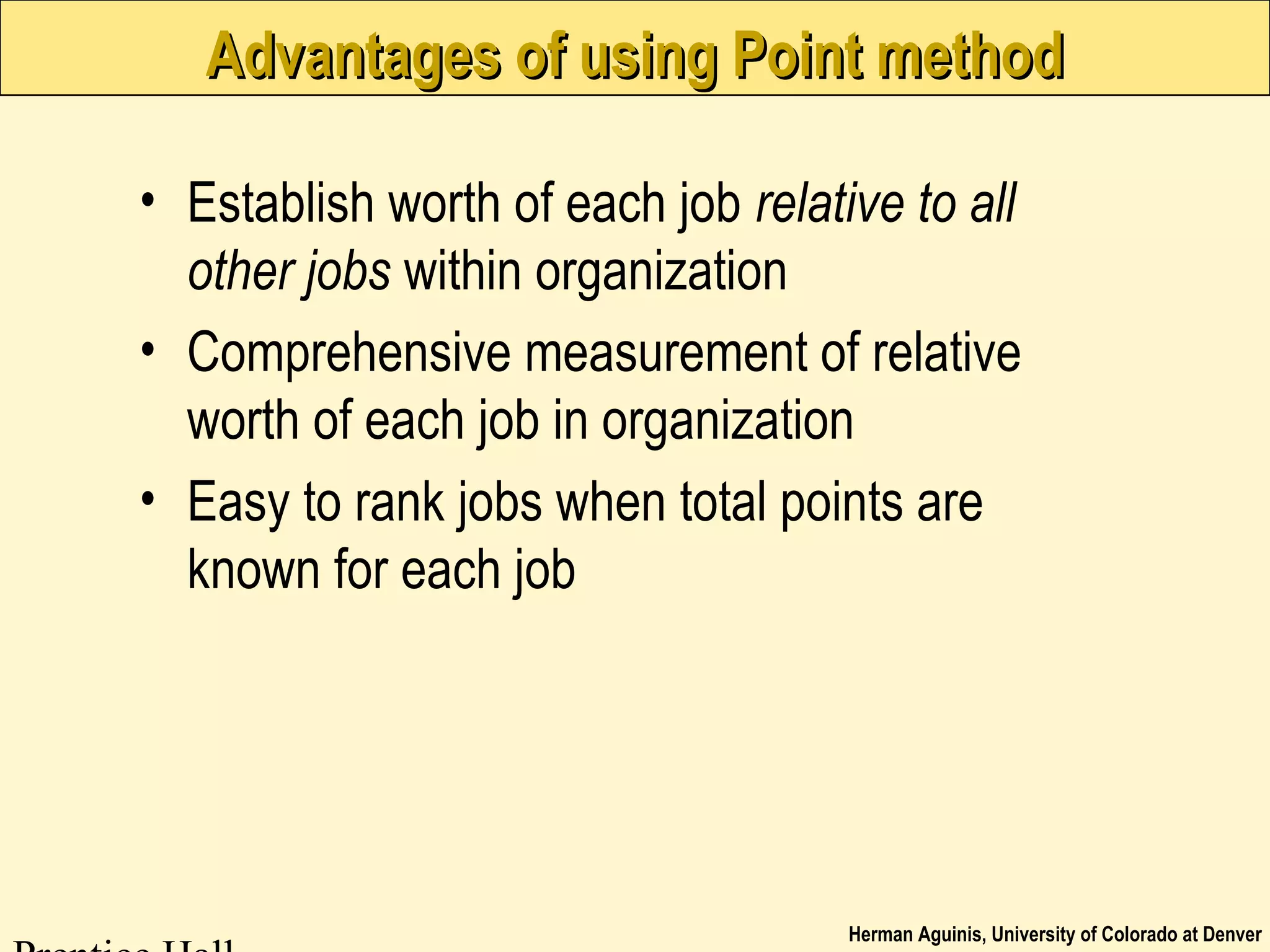 Herman Aguinis, University of Colorado at Denver
Advantages of using Point methodAdvantages of using Point method
• Establish worth of each job relative to all
other jobs within organization
• Comprehensive measurement of relative
worth of each job in organization
• Easy to rank jobs when total points are
known for each job
 