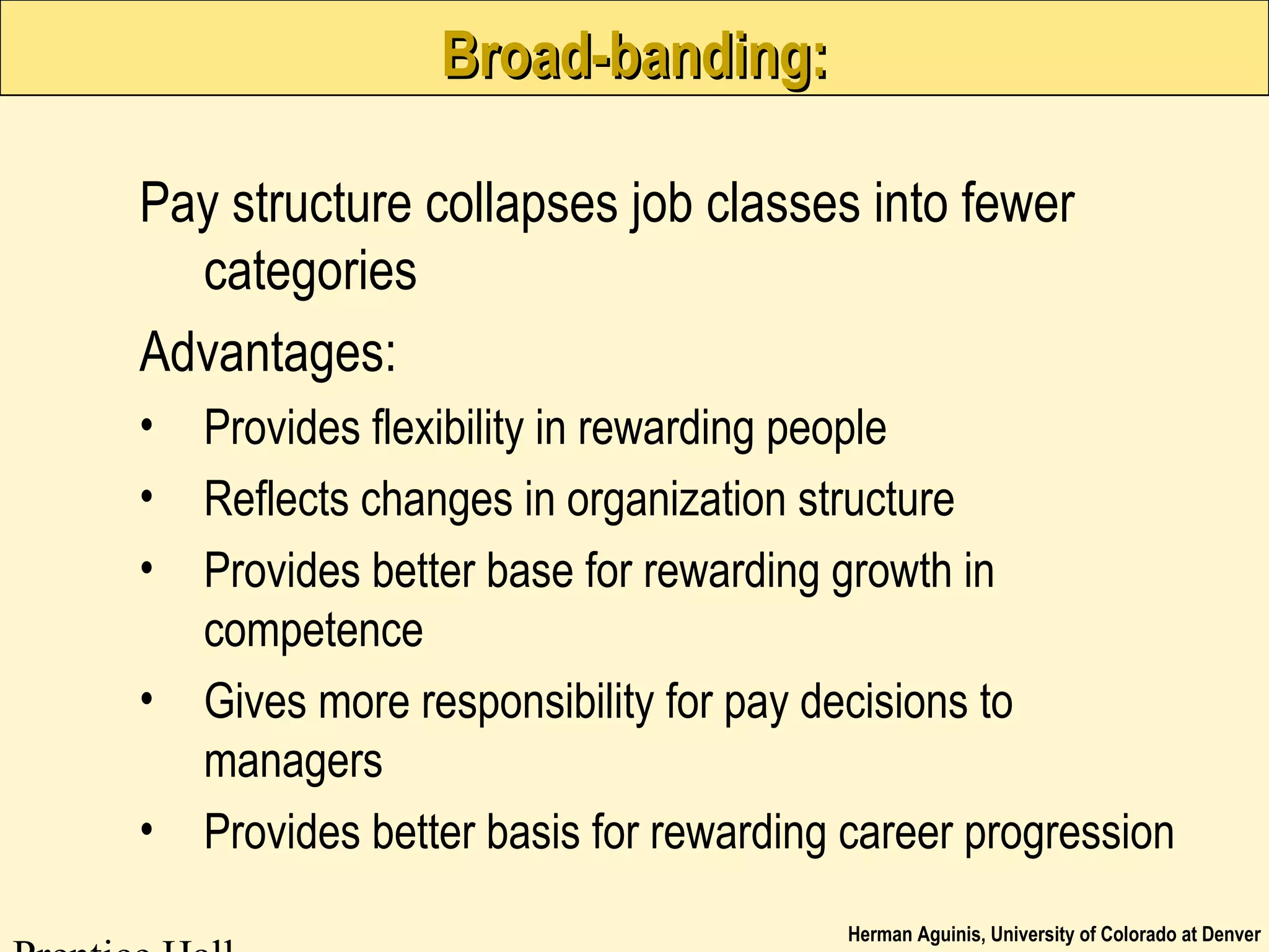 Herman Aguinis, University of Colorado at Denver
Broad-banding:Broad-banding:
Pay structure collapses job classes into fewer
categories
Advantages:
• Provides flexibility in rewarding people
• Reflects changes in organization structure
• Provides better base for rewarding growth in
competence
• Gives more responsibility for pay decisions to
managers
• Provides better basis for rewarding career progression
 