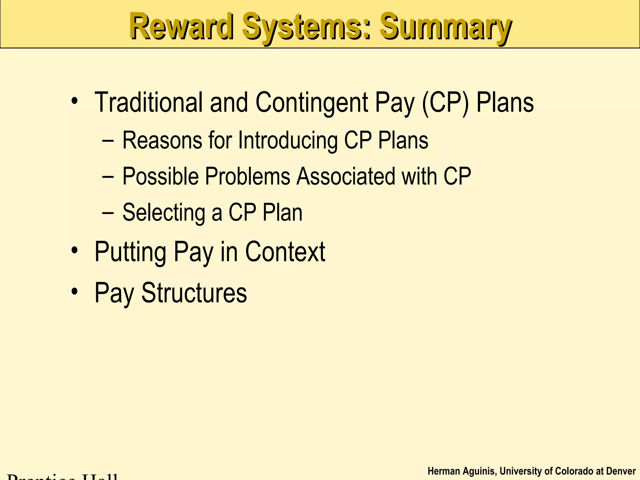 Herman Aguinis, University of Colorado at Denver
Reward Systems: SummaryReward Systems: Summary
• Traditional and Contingent Pay (CP) Plans
– Reasons for Introducing CP Plans
– Possible Problems Associated with CP
– Selecting a CP Plan
• Putting Pay in Context
• Pay Structures
 