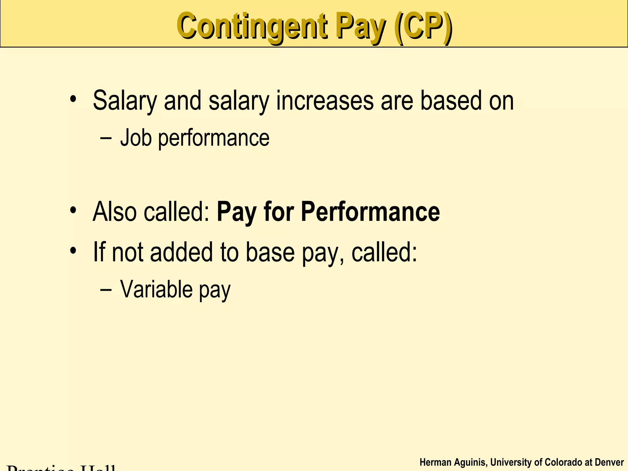 Herman Aguinis, University of Colorado at Denver
Contingent Pay (CP)Contingent Pay (CP)
• Salary and salary increases are based on
– Job performance
• Also called: Pay for Performance
• If not added to base pay, called:
– Variable pay
 