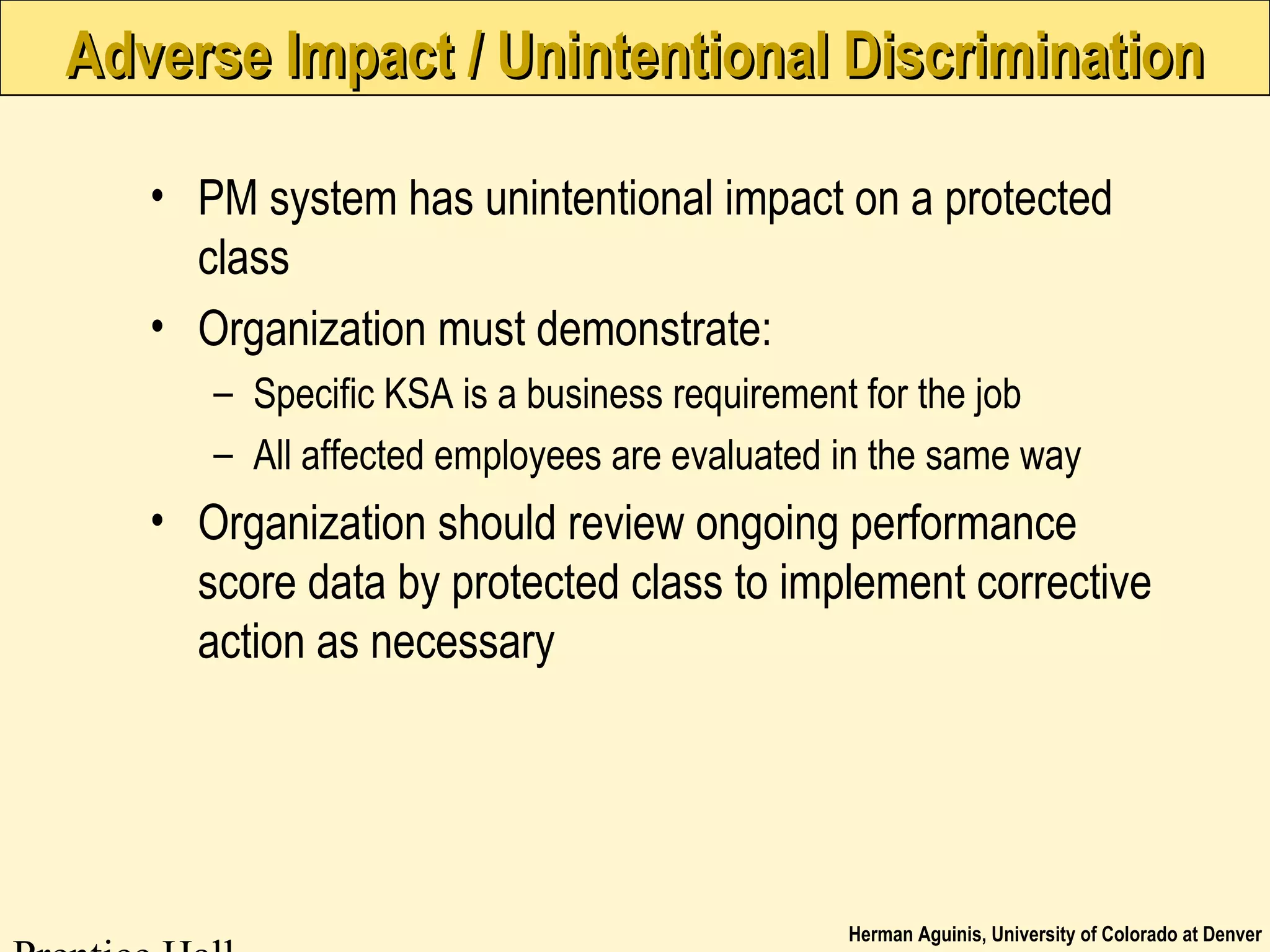 Herman Aguinis, University of Colorado at Denver
Adverse Impact / Unintentional DiscriminationAdverse Impact / Unintentional Discrimination
• PM system has unintentional impact on a protected
class
• Organization must demonstrate:
– Specific KSA is a business requirement for the job
– All affected employees are evaluated in the same way
• Organization should review ongoing performance
score data by protected class to implement corrective
action as necessary
 
