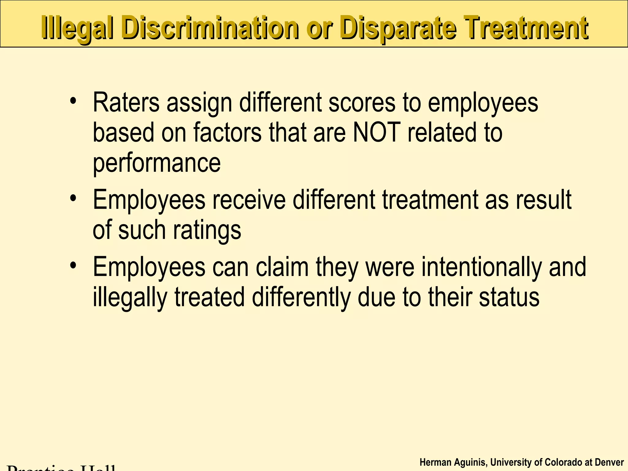 Herman Aguinis, University of Colorado at Denver
Illegal Discrimination or Disparate TreatmentIllegal Discrimination or Disparate Treatment
• Raters assign different scores to employees
based on factors that are NOT related to
performance
• Employees receive different treatment as result
of such ratings
• Employees can claim they were intentionally and
illegally treated differently due to their status
 