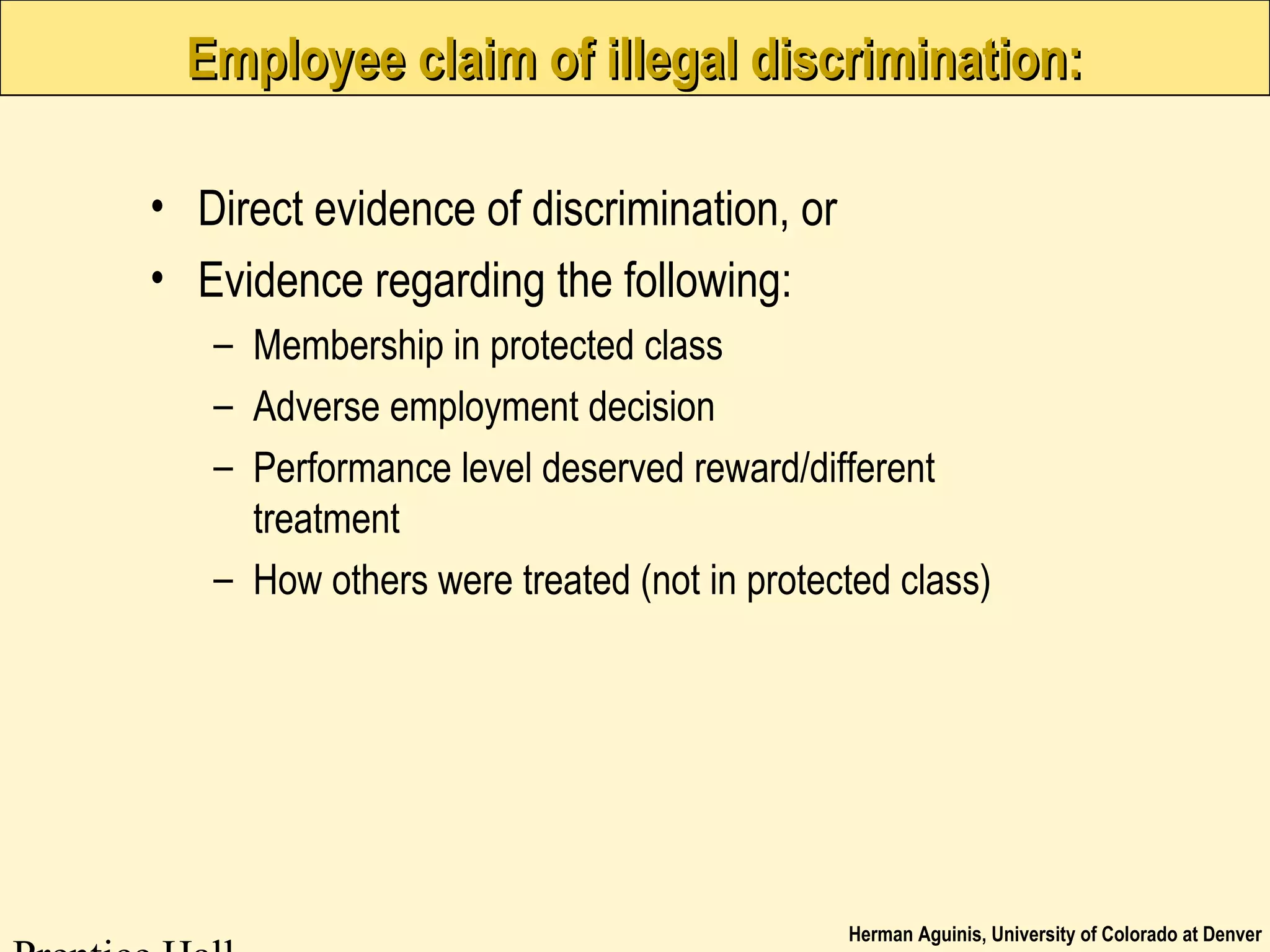 Herman Aguinis, University of Colorado at Denver
Employee claim of illegal discrimination:Employee claim of illegal discrimination:
• Direct evidence of discrimination, or
• Evidence regarding the following:
– Membership in protected class
– Adverse employment decision
– Performance level deserved reward/different
treatment
– How others were treated (not in protected class)
 