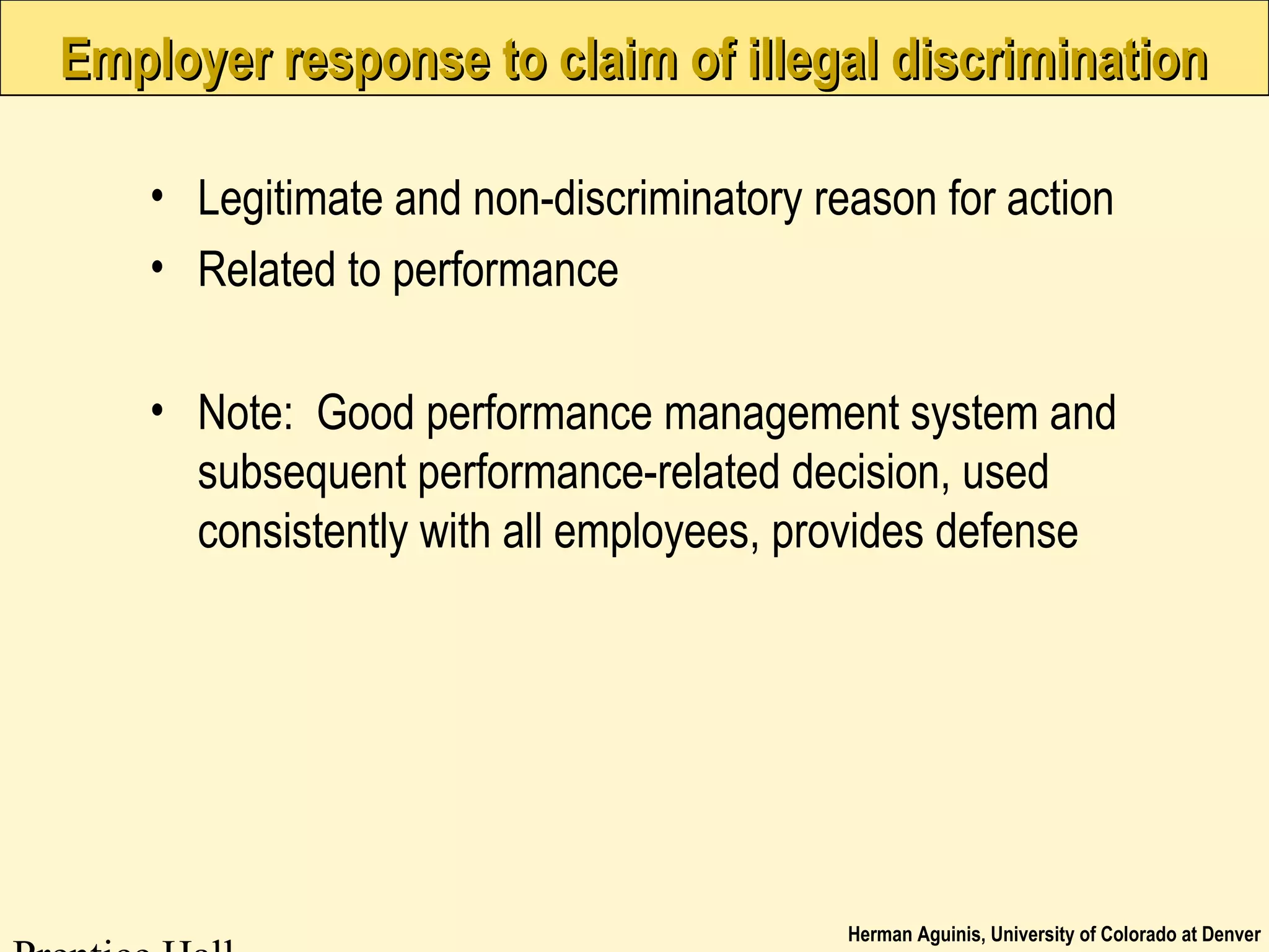 Herman Aguinis, University of Colorado at Denver
Employer response to claim of illegal discriminationEmployer response to claim of illegal discrimination
• Legitimate and non-discriminatory reason for action
• Related to performance
• Note: Good performance management system and
subsequent performance-related decision, used
consistently with all employees, provides defense
 