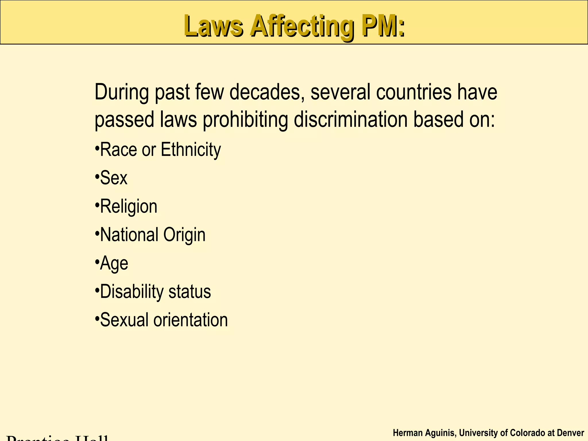 Herman Aguinis, University of Colorado at Denver
Laws Affecting PM:Laws Affecting PM:
During past few decades, several countries have
passed laws prohibiting discrimination based on:
•Race or Ethnicity
•Sex
•Religion
•National Origin
•Age
•Disability status
•Sexual orientation
 
