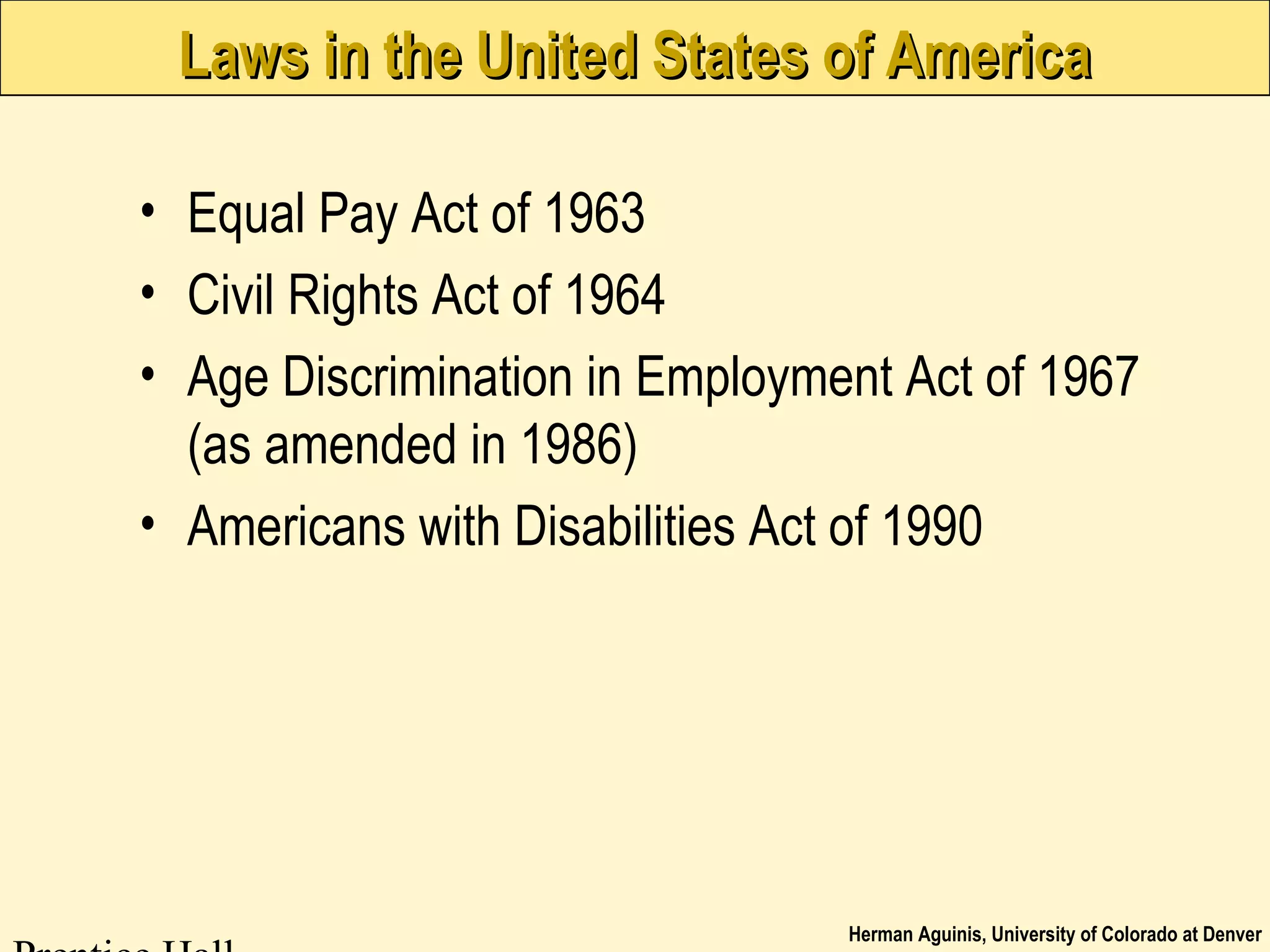 Herman Aguinis, University of Colorado at Denver
Laws in the United States of AmericaLaws in the United States of America
• Equal Pay Act of 1963
• Civil Rights Act of 1964
• Age Discrimination in Employment Act of 1967
(as amended in 1986)
• Americans with Disabilities Act of 1990
 