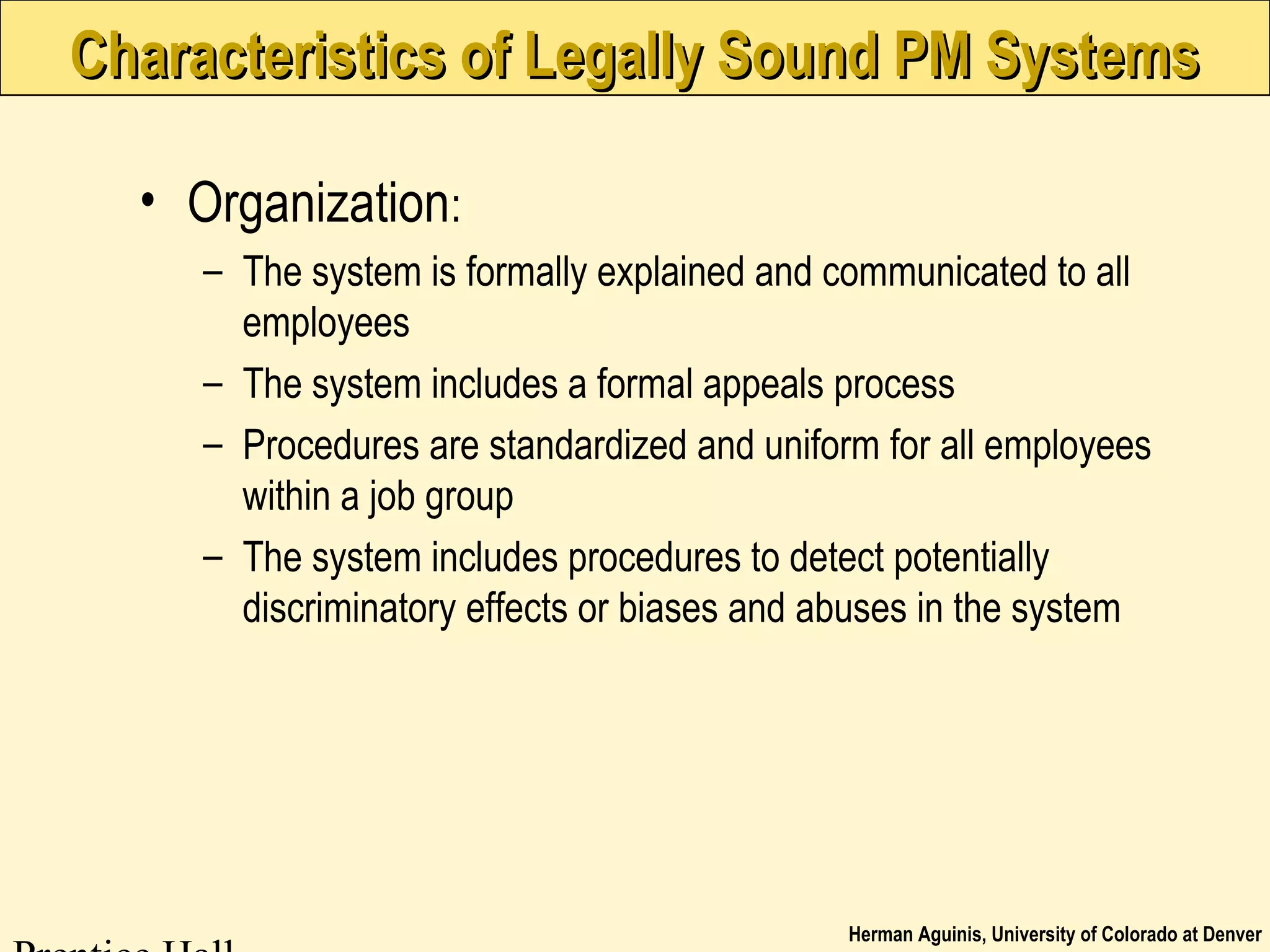 Herman Aguinis, University of Colorado at Denver
Characteristics of Legally Sound PM SystemsCharacteristics of Legally Sound PM Systems
• Organization:
– The system is formally explained and communicated to all
employees
– The system includes a formal appeals process
– Procedures are standardized and uniform for all employees
within a job group
– The system includes procedures to detect potentially
discriminatory effects or biases and abuses in the system
 