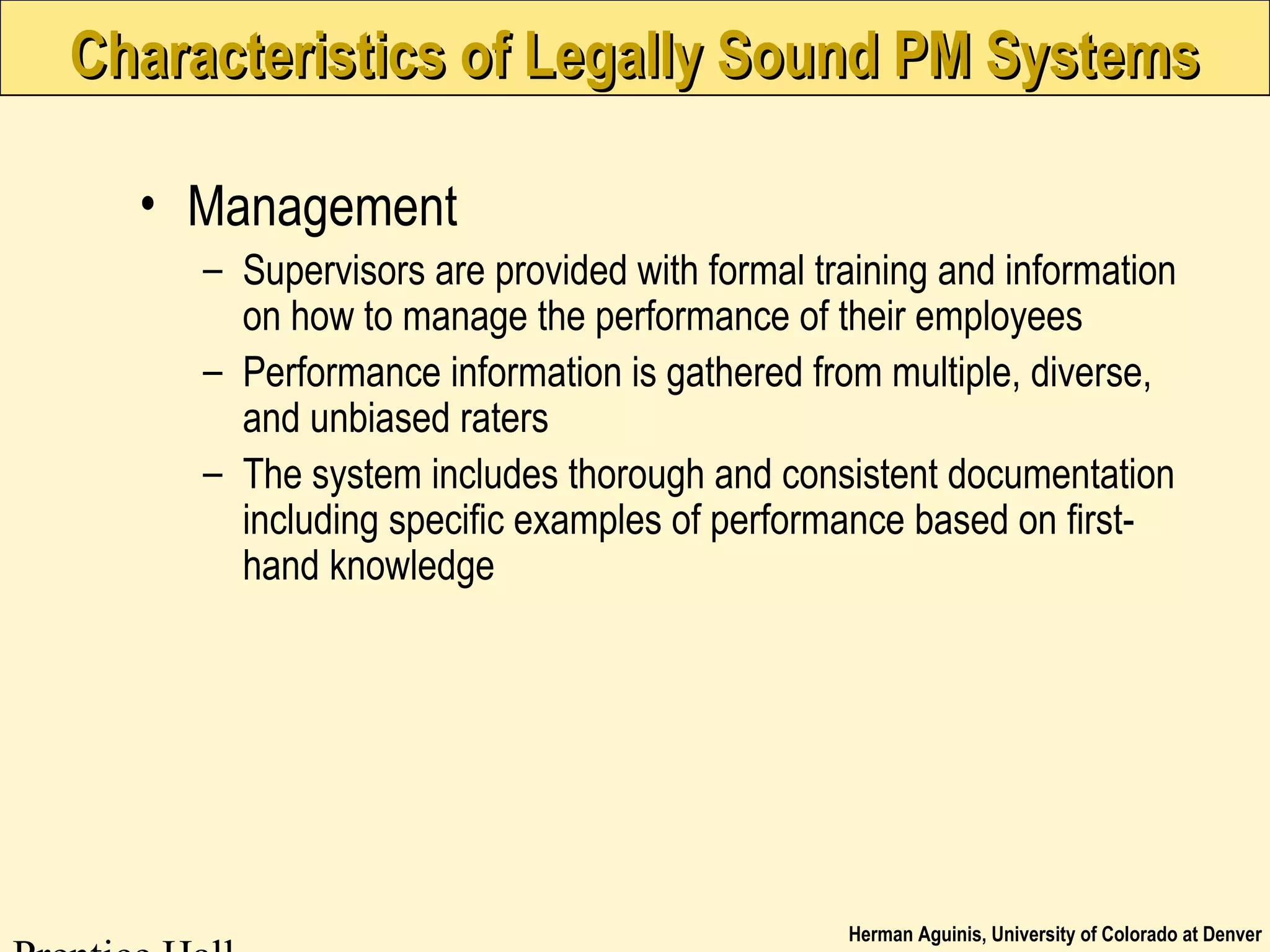 Herman Aguinis, University of Colorado at Denver
Characteristics of Legally Sound PM SystemsCharacteristics of Legally Sound PM Systems
• Management
– Supervisors are provided with formal training and information
on how to manage the performance of their employees
– Performance information is gathered from multiple, diverse,
and unbiased raters
– The system includes thorough and consistent documentation
including specific examples of performance based on first-
hand knowledge
 