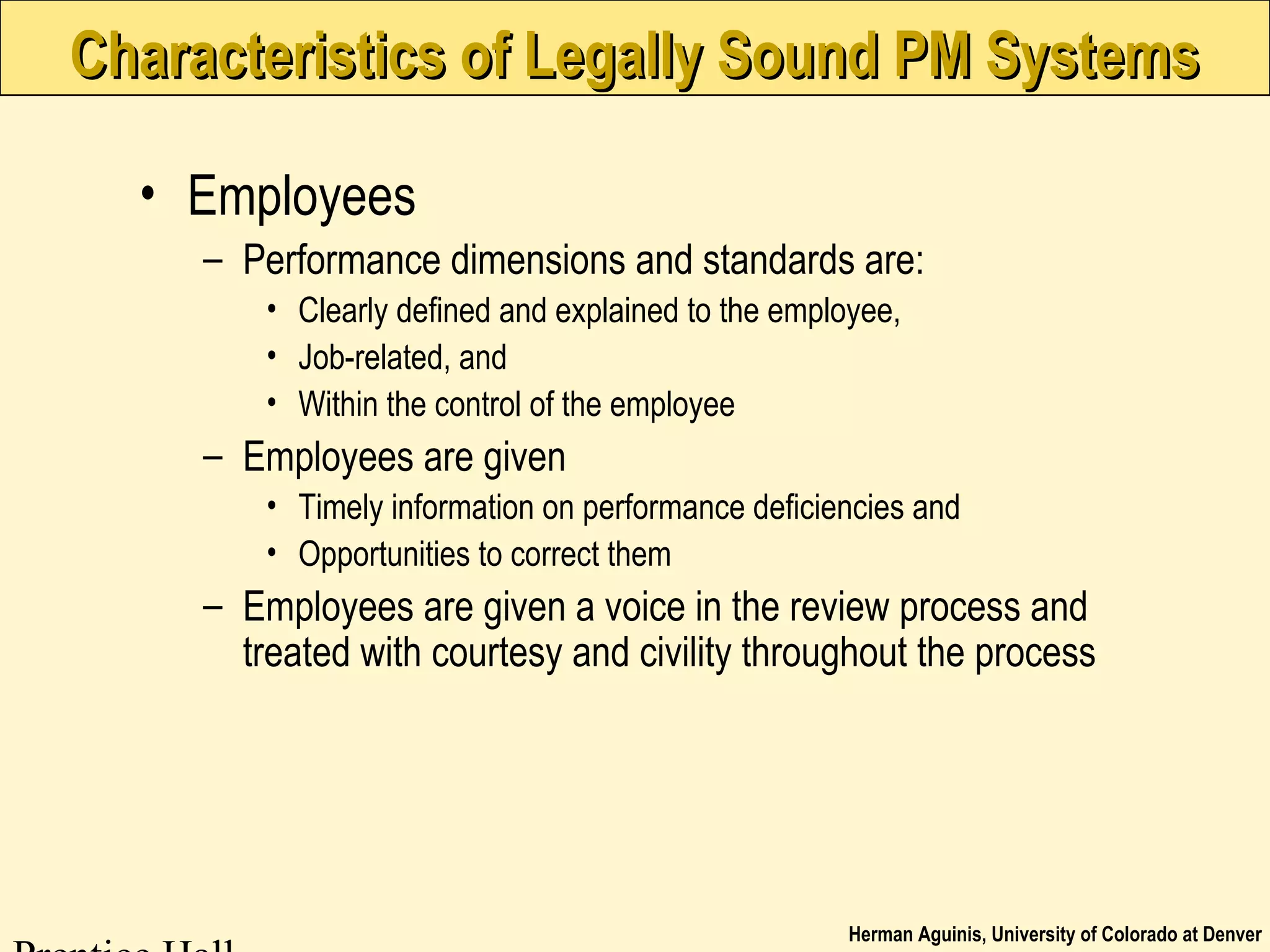 Herman Aguinis, University of Colorado at Denver
Characteristics of Legally Sound PM SystemsCharacteristics of Legally Sound PM Systems
• Employees
– Performance dimensions and standards are:
• Clearly defined and explained to the employee,
• Job-related, and
• Within the control of the employee
– Employees are given
• Timely information on performance deficiencies and
• Opportunities to correct them
– Employees are given a voice in the review process and
treated with courtesy and civility throughout the process
 